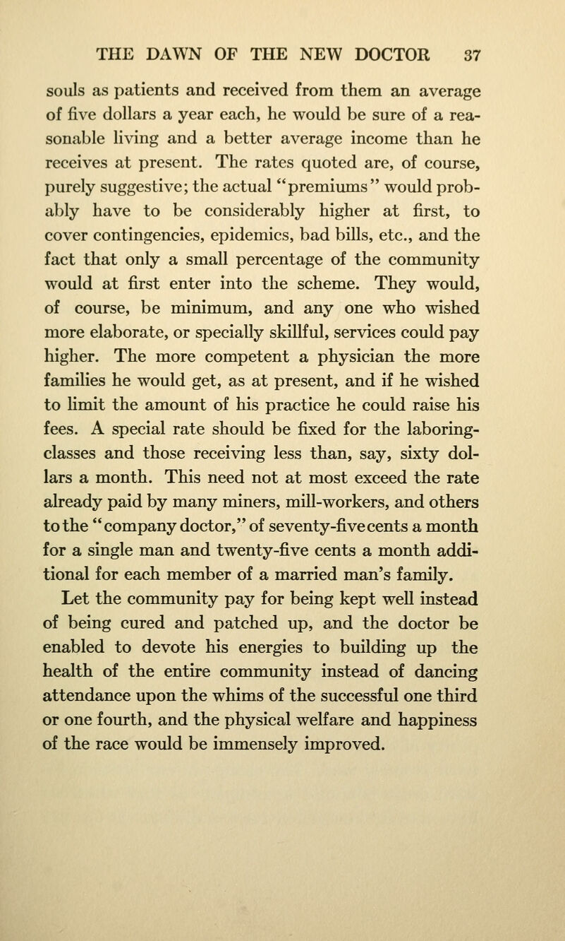 souls as patients and received from them an average of five dollars a year each, he would be sure of a rea- sonable living and a better average income than he receives at present. The rates quoted are, of course, purely suggestive; the actual premiums would prob- ably have to be considerably higher at first, to cover contingencies, epidemics, bad bills, etc., and the fact that only a small percentage of the community would at first enter into the scheme. They would, of course, be minimum, and any one who wished more elaborate, or specially skillful, services could pay higher. The more competent a physician the more families he would get, as at present, and if he wished to limit the amount of his practice he could raise his fees. A special rate should be fixed for the laboring- classes and those receiving less than, say, sixty dol- lars a month. This need not at most exceed the rate already paid by many miners, mill-workers, and others to the company doctor, of seventy-five cents a month for a single man and twenty-five cents a month addi- tional for each member of a married man's family. Let the community pay for being kept well instead of being cured and patched up, and the doctor be enabled to devote his energies to building up the health of the entire community instead of dancing attendance upon the whims of the successful one third or one fourth, and the physical welfare and happiness of the race would be immensely improved.