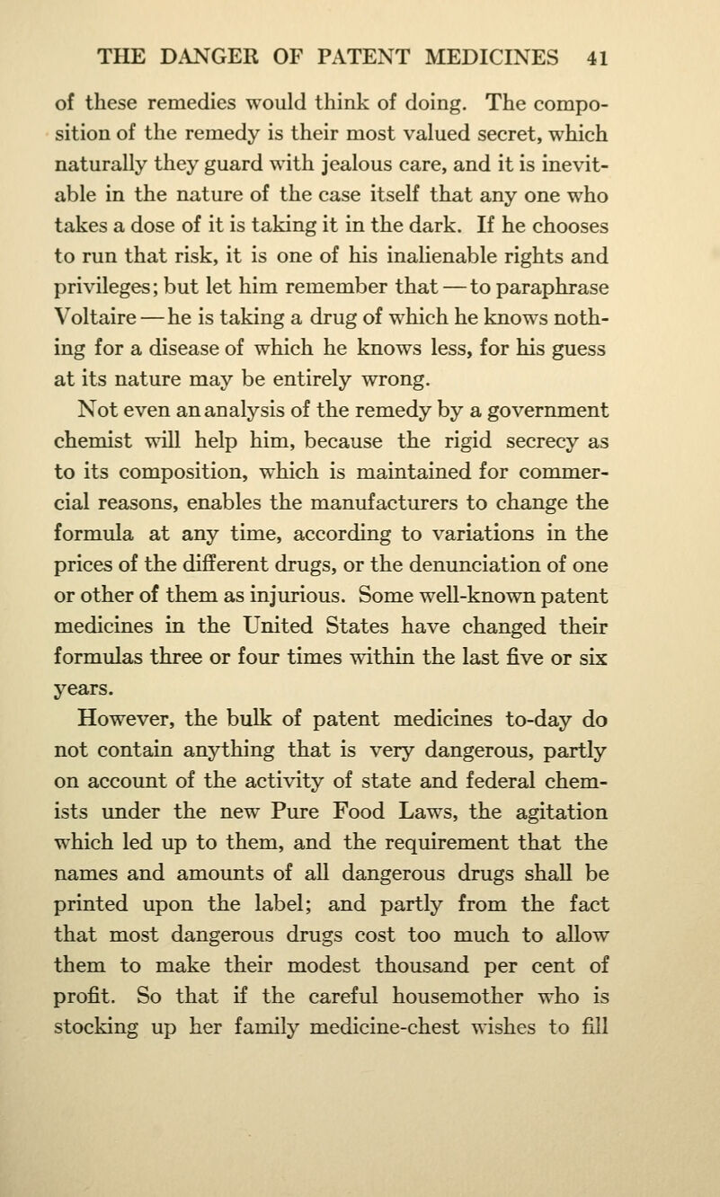 of these remedies would think of doing. The compo- sition of the remedy is their most valued secret, which naturally they guard with jealous care, and it is inevit- able in the nature of the case itself that any one who takes a dose of it is taking it in the dark. If he chooses to run that risk, it is one of his inalienable rights and privileges; but let him remember that — to paraphrase Voltaire —he is taking a drug of which he knows noth- ing for a disease of which he knows less, for his guess at its nature may be entirely wrong. Not even an analysis of the remedy by a government chemist will help him, because the rigid secrecy as to its composition, which is maintained for commer- cial reasons, enables the manufacturers to change the formula at any time, according to variations in the prices of the different drugs, or the denunciation of one or other of them as injurious. Some well-known patent medicines in the United States have changed their formulas three or four times within the last five or six years. However, the bulk of patent medicines to-day do not contain anything that is very dangerous, partly on account of the activity of state and federal chem- ists under the new Pure Food Laws, the agitation which led up to them, and the requirement that the names and amounts of all dangerous drugs shall be printed upon the label; and partly from the fact that most dangerous drugs cost too much to allow them to make their modest thousand per cent of profit. So that if the careful housemother who is stocking up her family medicine-chest wishes to fill