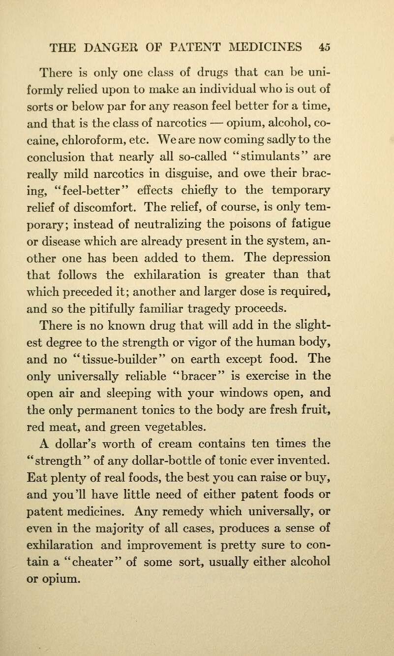 There is only one class of drugs that can be uni- formly relied upon to make an individual who is out of sorts or below par for any reason feel better for a time, and that is the class of narcotics — opium, alcohol, co- caine, chloroform, etc. We are now coming sadly to the conclusion that nearly all so-called stimulants are really mild narcotics in disguise, and owe their brac- ing, feel-better effects chiefly to the temporary relief of discomfort. The relief, of course, is only tem- porary; instead of neutralizing the poisons of fatigue or disease which are already present in the system, an- other one has been added to them. The depression that follows the exhilaration is greater than that which preceded it; another and larger dose is required, and so the pitifully familiar tragedy proceeds. There is no known drug that will add in the slight- est degree to the strength or vigor of the human body, and no tissue-builder on earth except food. The only universally reliable bracer is exercise in the open air and sleeping with your windows open, and the only permanent tonics to the body are fresh fruit, red meat, and green vegetables. A dollar's worth of cream contains ten times the strength of any dollar-bottle of tonic ever invented. Eat plenty of real foods, the best you can raise or buy, and you'll have little need of either patent foods or patent medicines. Any remedy which universally, or even in the majority of all cases, produces a sense of exhilaration and improvement is pretty sure to con- tain a cheater of some sort, usually either alcohol or opium.