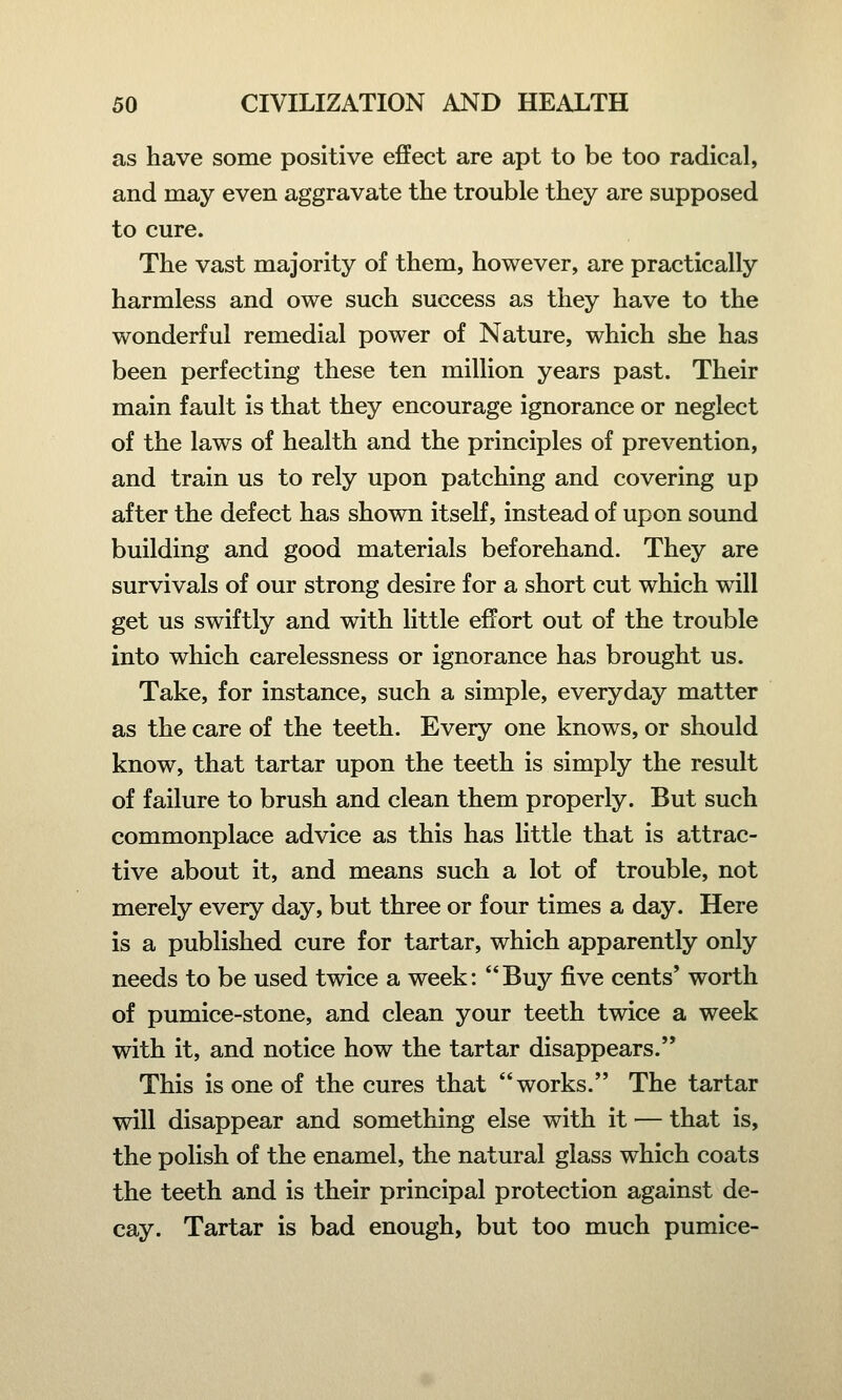as have some positive effect are apt to be too radical, and may even aggravate the trouble they are supposed to cure. The vast majority of them, however, are practically harmless and owe such success as they have to the wonderful remedial power of Nature, which she has been perfecting these ten million years past. Their main fault is that they encourage ignorance or neglect of the laws of health and the principles of prevention, and train us to rely upon patching and covering up after the defect has shown itself, instead of upon sound building and good materials beforehand. They are survivals of our strong desire for a short cut which will get us swiftly and with little effort out of the trouble into which carelessness or ignorance has brought us. Take, for instance, such a simple, everyday matter as the care of the teeth. Every one knows, or should know, that tartar upon the teeth is simply the result of failure to brush and clean them properly. But such commonplace advice as this has little that is attrac- tive about it, and means such a lot of trouble, not merely every day, but three or four times a day. Here is a published cure for tartar, which apparently only needs to be used twice a week: Buy five cents' worth of pumice-stone, and clean your teeth twice a week with it, and notice how the tartar disappears. This is one of the cures that works. The tartar will disappear and something else with it — that is, the polish of the enamel, the natural glass which coats the teeth and is their principal protection against de- cay. Tartar is bad enough, but too much pumice-