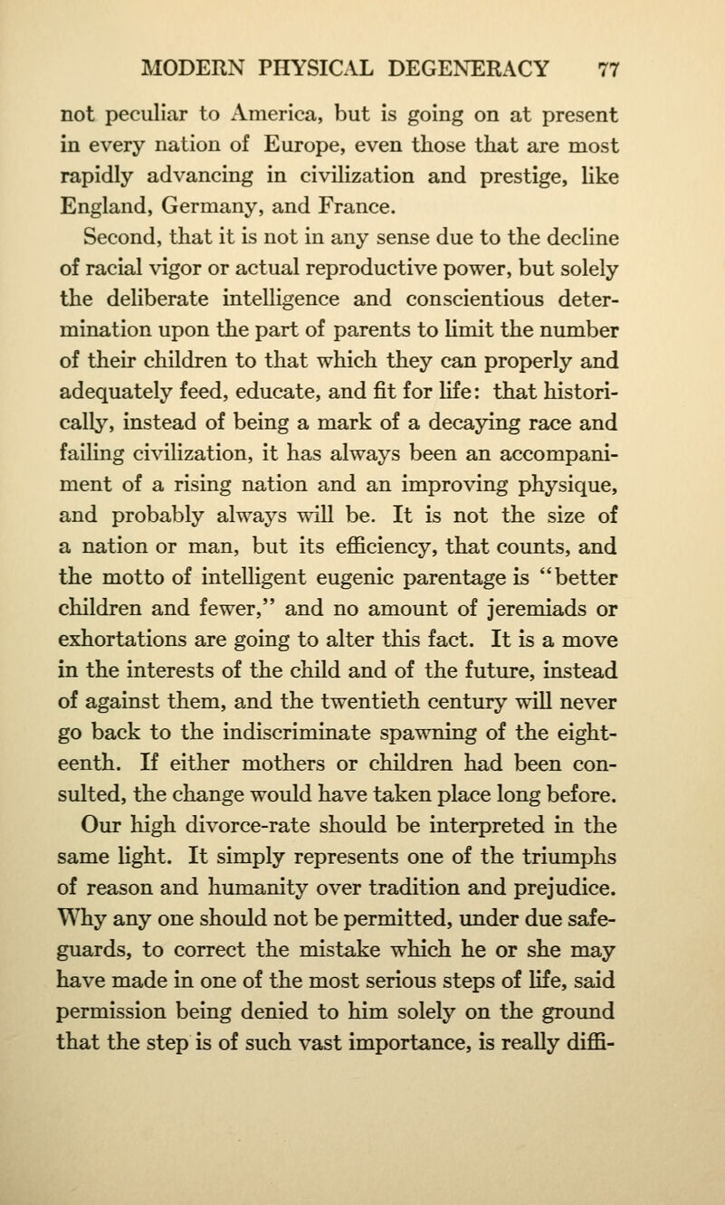 not peculiar to America, but is going on at present in every nation of Europe, even those that are most rapidly advancing in civilization and prestige, like England, Germany, and France. Second, that it is not in any sense due to the decline of racial vigor or actual reproductive power, but solely the deliberate intelligence and conscientious deter- mination upon the part of parents to limit the number of their children to that which they can properly and adequately feed, educate, and fit for life: that histori- cally, instead of being a mark of a decaying race and failing civilization, it has always been an accompani- ment of a rising nation and an improving physique, and probably always will be. It is not the size of a nation or man, but its efficiency, that counts, and the motto of intelligent eugenic parentage is better children and fewer, and no amount of jeremiads or exhortations are going to alter this fact. It is a move in the interests of the child and of the future, instead of against them, and the twentieth century will never go back to the indiscriminate spawning of the eight- eenth. If either mothers or children had been con- sulted, the change would have taken place long before. Our high divorce-rate should be interpreted in the same light. It simply represents one of the triumphs of reason and humanity over tradition and prejudice. Why any one should not be permitted, under due safe- guards, to correct the mistake which he or she may have made in one of the most serious steps of life, said permission being denied to him solely on the ground that the step is of such vast importance, is really diffi-