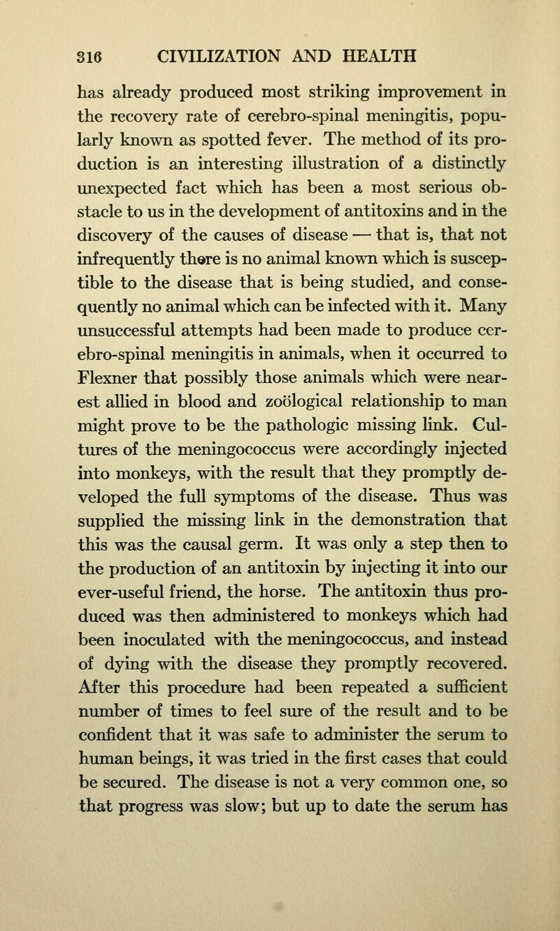 has already produced most striking improvement in the recovery rate of cerebro-spinal meningitis, popu- larly known as spotted fever. The method of its pro- duction is an interesting illustration of a distinctly unexpected fact which has been a most serious ob- stacle to us in the development of antitoxins and in the discovery of the causes of disease — that is, that not infrequently there is no animal known which is suscep- tible to the disease that is being studied, and conse- quently no animal which can be infected with it. Many unsuccessful attempts had been made to produce cer- ebro-spinal meningitis in animals, when it occurred to Flexner that possibly those animals which were near- est allied in blood and zoological relationship to man might prove to be the pathologic missing link. Cul- tures of the meningococcus were accordingly injected into monkeys, with the result that they promptly de- veloped the full symptoms of the disease. Thus was supplied the missing link in the demonstration that this was the causal germ. It was only a step then to the production of an antitoxin by injecting it into our ever-useful friend, the horse. The antitoxin thus pro- duced was then administered to monkeys which had been inoculated with the meningococcus, and instead of dying with the disease they promptly recovered. After this procedure had been repeated a sufficient number of times to feel sure of the result and to be confident that it was safe to administer the serum to human beings, it was tried in the first cases that could be secured. The disease is not a very common one, so that progress was slow; but up to date the serum has