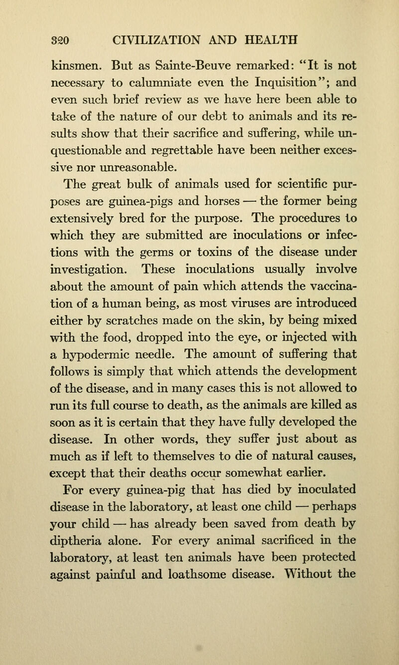 kinsmen. But as Sainte-Beuve remarked: It is not necessary to calumniate even the Inquisition; and even such brief review as we have here been able to take of the nature of our debt to animals and its re- sults show that their sacrifice and suffering, while un- questionable and regrettable have been neither exces- sive nor unreasonable. The great bulk of animals used for scientific pur- poses are guinea-pigs and horses — the former being extensively bred for the purpose. The procedures to which they are submitted are inoculations or infec- tions with the germs or toxins of the disease under investigation. These inoculations usually involve about the amount of pain which attends the vaccina- tion of a human being, as most viruses are introduced either by scratches made on the skin, by being mixed with the food, dropped into the eye, or injected with a hypodermic needle. The amount of suffering that follows is simply that which attends the development of the disease, and in many cases this is not allowed to run its full course to death, as the animals are killed as soon as it is certain that they have fully developed the disease. In other words, they suffer just about as much as if left to themselves to die of natural causes, except that their deaths occur somewhat earlier. For every guinea-pig that has died by inoculated disease in the laboratory, at least one child — perhaps your child — has already been saved from death by diptheria alone. For every animal sacrificed in the laboratory, at least ten animals have been protected against painful and loathsome disease. Without the