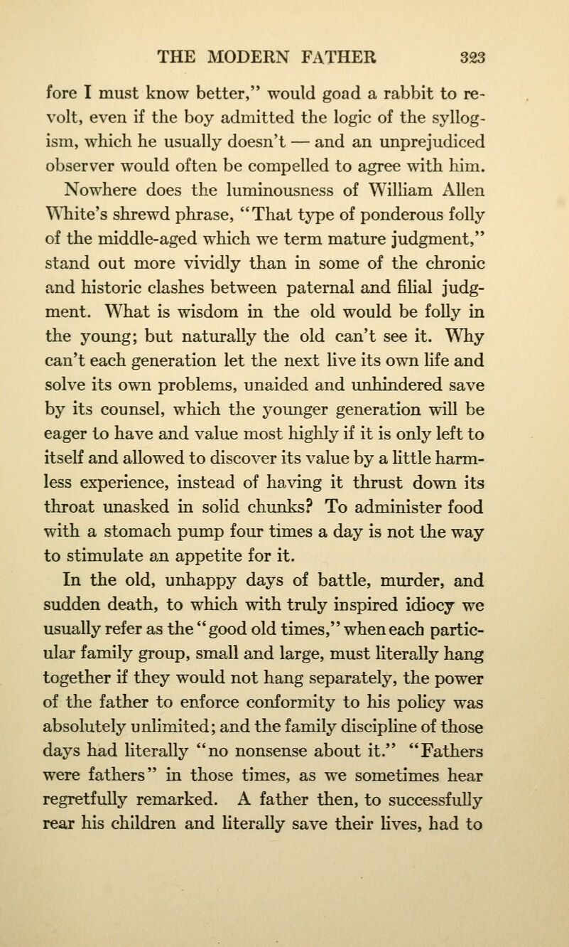 fore I must know better, would goad a rabbit to re- volt, even if the boy admitted the logic of the syllog- ism, which he usually doesn't — and an unprejudiced observer would often be compelled to agree with him. Nowhere does the luminousness of William Allen White's shrewd phrase, That type of ponderous folly of the middle-aged which we term mature judgment, stand out more vividly than in some of the chronic and historic clashes between paternal and filial judg- ment. What is wisdom in the old would be folly in the young; but naturally the old can't see it. Why can't each generation let the next live its own life and solve its own problems, unaided and unhindered save by its counsel, which the younger generation will be eager to have and value most highly if it is only left to itself and allowed to discover its value by a little harm- less experience, instead of having it thrust down its throat unasked in solid chunks? To administer food with a stomach pump four times a day is not the way to stimulate an appetite for it. In the old, unhappy days of battle, murder, and sudden death, to which with truly inspired idiocy we usually refer as the good old times, when each partic- ular family group, small and large, must literally hang together if they would not hang separately, the power of the father to enforce conformity to his policy was absolutely unlimited; and the family discipline of those days had literally no nonsense about it. Fathers were fathers in those times, as we sometimes hear regretfully remarked. A father then, to successfully rear his children and literally save their lives, had to