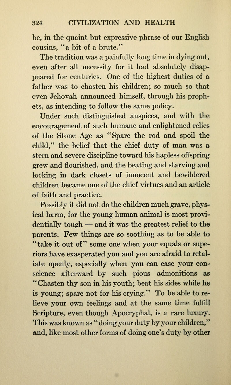 be, in the quaint but expressive phrase of our English cousins, a bit of a brute. The tradition was a painfully long time in dying out, even after all necessity for it had absolutely disap- peared for centuries. One of the highest duties of a father was to chasten his children; so much so that even Jehovah announced himself, through his proph- ets, as intending to follow the same policy. Under such distinguished auspices, and with the encouragement of such humane and enlightened relics of the Stone Age as Spare the rod and spoil the child, the belief that the chief duty of man was a stern and severe discipline toward his hapless offspring grew and flourished, and the beating and starving and locking in dark closets of innocent and bewildered children became one of the chief virtues and an article of faith and practice. Possibly it did not do the children much grave, phys- ical harm, for the young human animal is most provi- dentially tough — and it was the greatest relief to the parents. Few things are so soothing as to be able to take it out of some one when your equals or supe- riors have exasperated you and you are afraid to retal- iate openly, especially when you can ease your con- science afterward by such pious admonitions as Chasten thy son in his youth; beat his sides while he is young; spare not for his crying. To be able to re- lieve your own feelings and at the same time fulfill Scripture, even though Apocryphal, is a rare luxury. This was known as  doing your duty by your children, and, like most other forms of doing one's duty by other