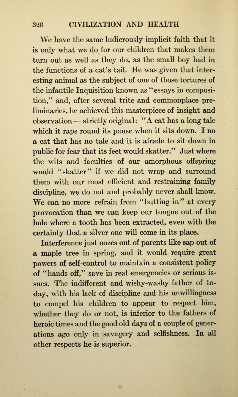 We have the same ludicrously implicit faith that it is only what we do for our children that makes them turn out as well as they do, as the small boy had in the functions of a cat's tail. He was given that inter- esting animal as the subject of one of those tortures of the infantile Inquisition known as essays in composi- tion, and, after several trite and commonplace pre- liminaries, he achieved this masterpiece of insight and observation — strictly original: A cat has a long tale which it raps round its pause when it sits down. I no a cat that has no tale and it is afrade to sit down in public for fear that its feet would skatter. Just where the wits and faculties of our amorphous offspring would skatter if we did not wrap and surround them with our most efficient and restraining family discipline, we do not and probably never shall know. We can no more refrain from butting in at every provocation than we can keep our tongue out of the hole where a tooth has been extracted, even with the certainty that a silver one will come in its place. Interference just oozes out of parents like sap out of a maple tree in spring, and it would require great powers of self-control to maintain a consistent policy of hands off, save in real emergencies or serious is- sues. The indifferent and wishy-washy father of to- day, with his lack of discipline and his unwillingness to compel his children to appear to respect him, whether they do or not, is inferior to the fathers of heroic times and the good old days of a couple of gener- ations ago only in savagery and selfishness. In all other respects he is superior.