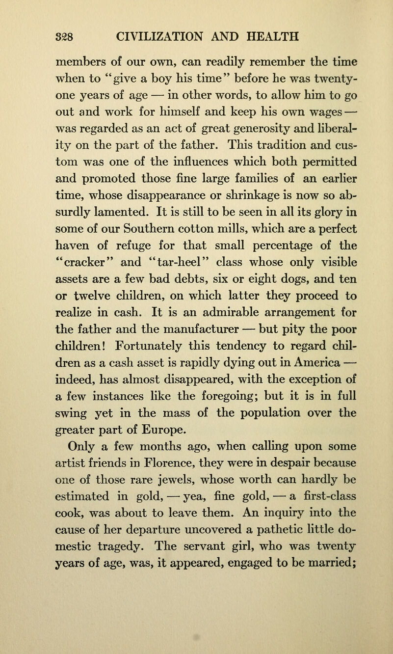 members of our own, can readily remember the time when to give a boy his time before he was twenty- one years of age — in other words, to allow him to go out and work for himself and keep his own wages — was regarded as an act of great generosity and liberal- ity on the part of the father. This tradition and cus- tom was one of the influences which both permitted and promoted those fine large families of an earlier time, whose disappearance or shrinkage is now so ab- surdly lamented. It is still to be seen in all its glory in some of our Southern cotton mills, which are a perfect haven of refuge for that small percentage of the cracker and tar-heel class whose only visible assets are a few bad debts, six or eight dogs, and ten or twelve children, on which latter they proceed to realize in cash. It is an admirable arrangement for the father and the manufacturer — but pity the poor children! Fortunately this tendency to regard chil- dren as a cash asset is rapidly dying out in America — indeed, has almost disappeared, with the exception of a few instances like the foregoing; but it is in full swing yet in the mass of the population over the greater part of Europe. Only a few months ago, when calling upon some artist friends in Florence, they were in despair because one of those rare jewels, whose worth can hardly be estimated in gold, — yea, fine gold, — a first-class cook, was about to leave them. An inquiry into the cause of her departure uncovered a pathetic little do- mestic tragedy. The servant girl, who was twenty years of age, was, it appeared, engaged to be married;