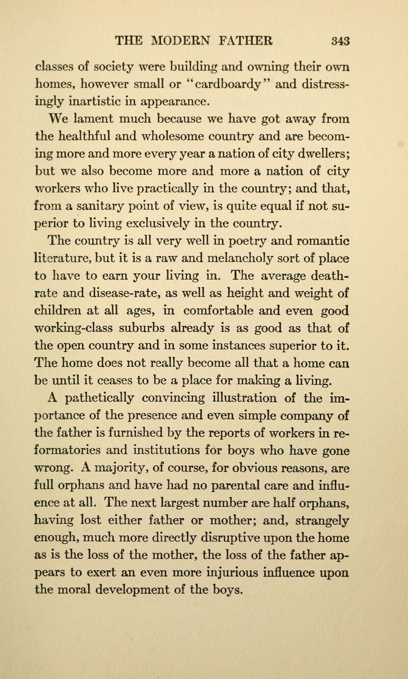 classes of society were building and owning their own homes, however small or cardboardy and distress- ingly inartistic in appearance. We lament much because we have got away from the healthful and wholesome country and are becom- ing more and more every year a nation of city dwellers; but we also become more and more a nation of city workers who live practically in the country; and that, from a sanitary point of view, is quite equal if not su- perior to living exclusively in the country. The country is all very well in poetry and romantic literature, but it is a raw and melancholy sort of place to have to earn your living in. The average death- rate and disease-rate, as well as height and weight of children at all ages, in comfortable and even good working-class suburbs already is as good as that of the open country and in some instances superior to it. The home does not really become all that a home can be until it ceases to be a place for making a living. A pathetically convincing illustration of the im- portance of the presence and even simple company of the father is furnished by the reports of workers in re- formatories and institutions for boys who have gone wrong. A majority, of course, for obvious reasons, are full orphans and have had no parental care and influ- ence at all. The next largest number are half orphans, having lost either father or mother; and, strangely enough, much more directly disruptive upon the home as is the loss of the mother, the loss of the father ap- pears to exert an even more injurious influence upon the moral development of the boys.