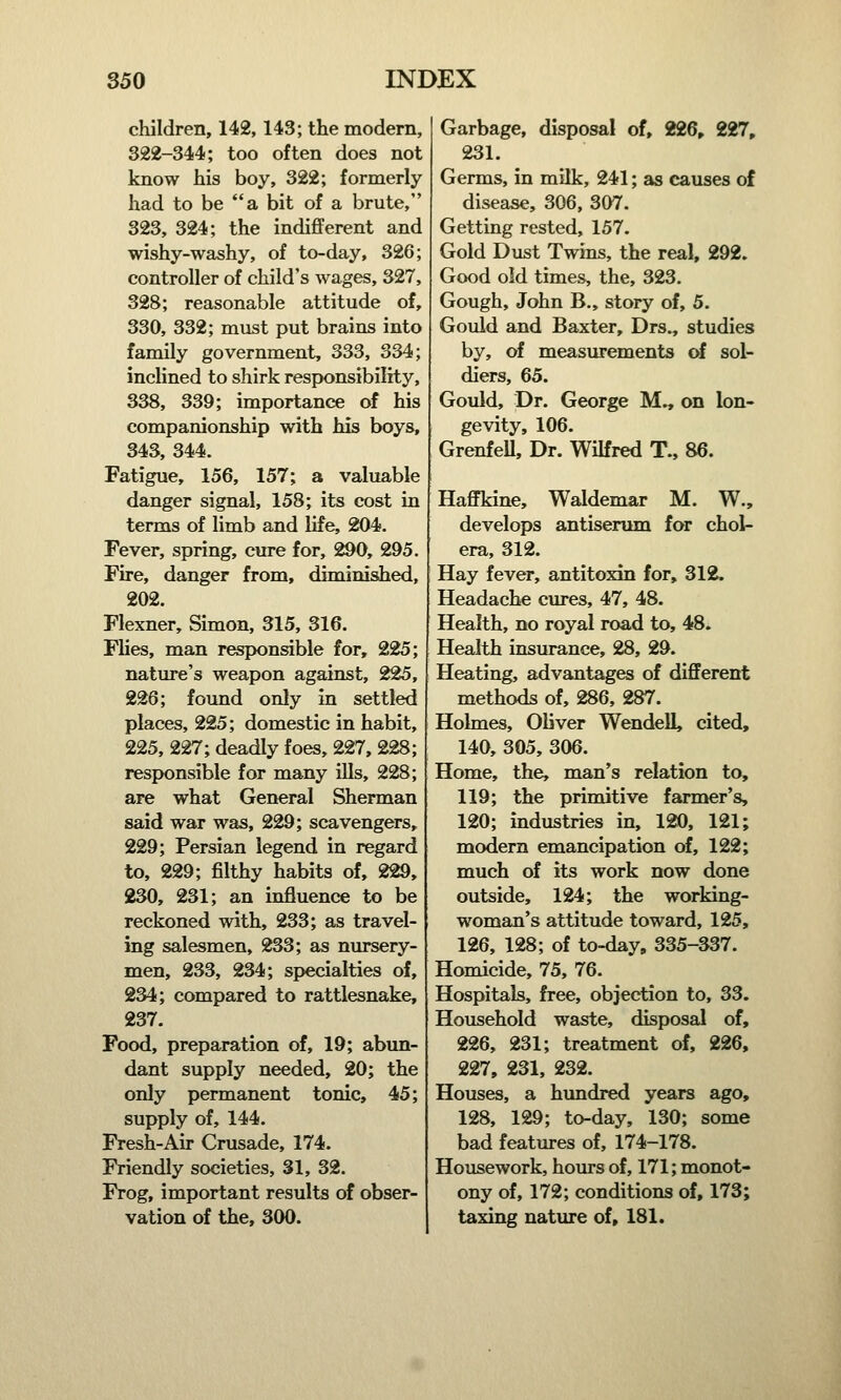 children, 142,143; the modern, 322-344; too often does not know his boy, 322; formerly had to be a bit of a brute, 323, 324; the indifferent and wishy-washy, of to-day, 326; controller of child's wages, 327, 328; reasonable attitude of, 330, 332; must put brains into family government, 333, 334; inclined to shirk responsibility, 338, 339; importance of his companionship with his boys, 343, 344. Fatigue, 156, 157; a valuable danger signal, 158; its cost in terms of limb and life, 204. Fever, spring, cure for, 290, 295. Fire, danger from, diminished, 202. Flexner, Simon, 315, 316. Flies, man responsible for, 225; nature's weapon against, 225, 226; found only in settled places, 225; domestic in habit, 225, 227; deadly foes, 227, 228; responsible for many ills, 228; are what General Sherman said war was, 229; scavengers, 229; Persian legend in regard to, 229; filthy habits of, 229, 230, 231; an influence to be reckoned with, 233; as travel- ing salesmen, 233; as nursery- men, 233, 234; specialties of, 234; compared to rattlesnake, 237. Food, preparation of, 19; abun- dant supply needed, 20; the only permanent tonic, 45; supply of, 144. Fresh-Air Crusade, 174. Friendly societies, 31, 32. Frog, important results of obser- vation of the, 300. Garbage, disposal of, 226, 227, 231. Germs, in milk, 241; as causes of disease, 306, 307. Getting rested, 157. Gold Dust Twins, the real, 292. Good old times, the, 323. Gough, John B., story of, 5. Gould and Baxter, Drs., studies by, of measurements of sol- diers, 65. Gould, Dr. George M., on lon- gevity, 106. GrenfeU, Dr. Wilfred T., 86. Haffkine, Waldemar M. W., develops antiserum for chol- era, 312. Hay fever, antitoxin for, 312. Headache cures, 47, 48. Health, no royal road to, 48. Health insurance, 28, 29. Heating, advantages of different methods of, 286, 287. Holmes, Oliver Wendell, cited, 140, 305, 306. Home, the, man's relation to, 119; the primitive farmer's, 120; industries in, 120, 121; modern emancipation of, 122; much of its work now done outside, 124; the working- woman's attitude toward, 125, 126, 128; of to-day, 335-337. Homicide, 75, 76. Hospitals, free, objection to, 33. Household waste, disposal of, 226, 231; treatment of, 226, 227, 231, 232. Houses, a hundred years ago, 128, 129; to-day, 130; some bad features of, 174-178. Housework, hours of, 171; monot- ony of, 172; conditions of, 173; taxing nature of, 181.