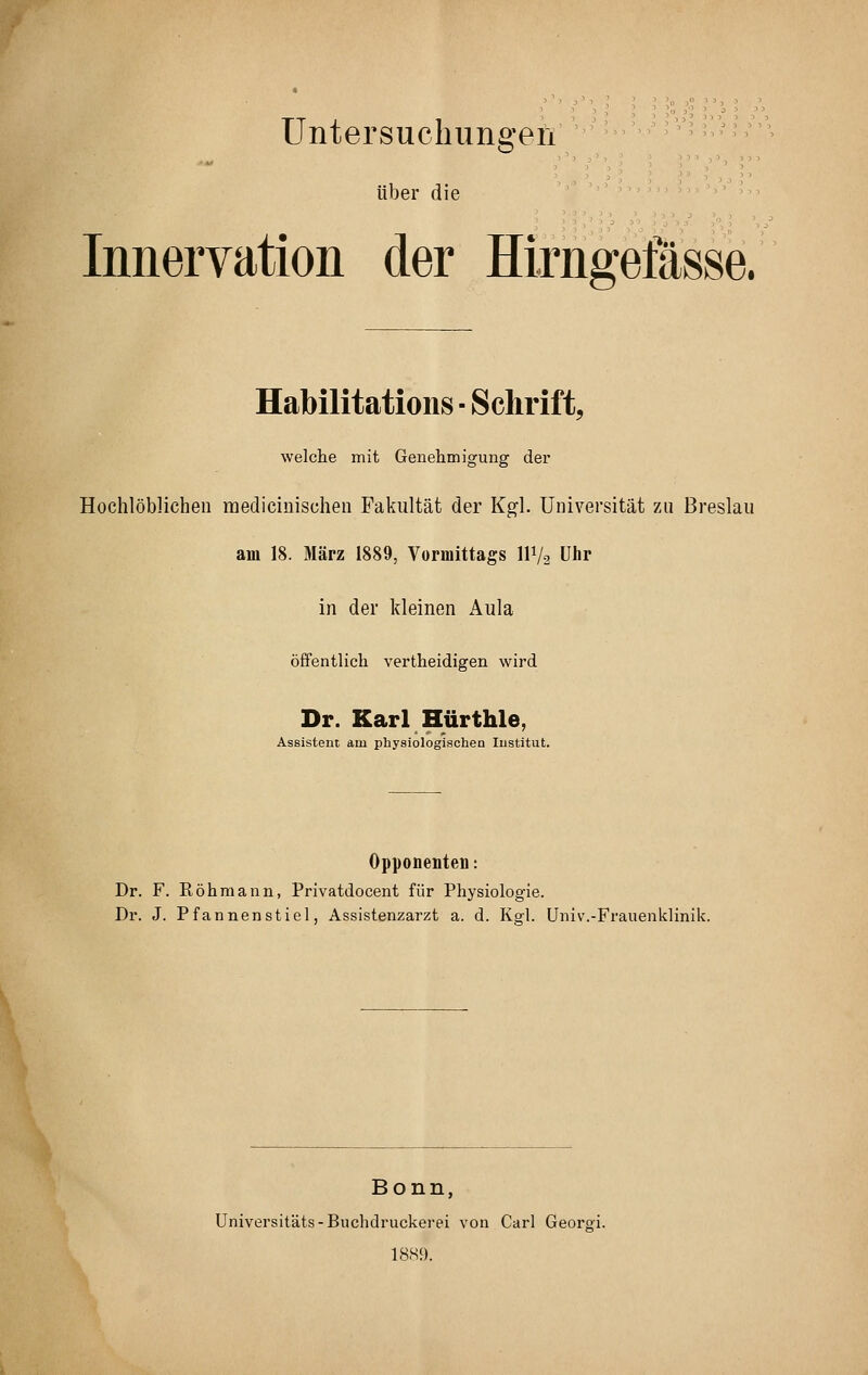 Untersuchimgen über die Innervation der Hirngefässe. Habilitation^ ■ Schiift, welche mit Genehmigung der Hochlöblichen medicinischen Fakultät der Kgl. Universität zu Breslau am 18. März 1889, Vormittags IIV2 Uhr in der kleinen Aula öffentlich vertheidigen wird Dr. Karl Hürthle, Assistent am physiologischen Institut. Opponenten: Dr. F. Röhmann, Privatdocent für Physiologie. Dr. J. Pfannenstiel, Assistenzarzt a. d. Kgl. Univ.-Frauenklinik. Bonn, Universitäts-Buchdruckerei von Carl Georgi. 18S9.