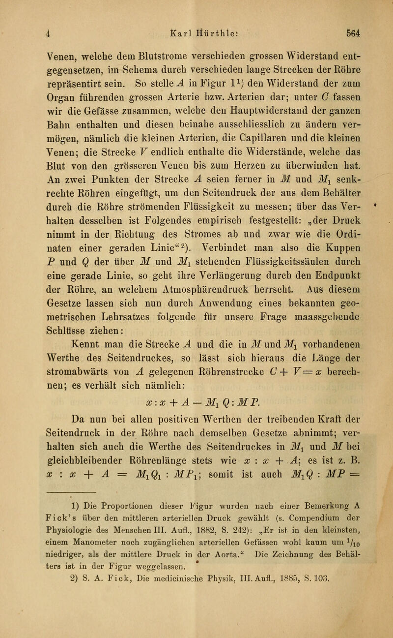 Venen, welche dem Blutstrome verschieden grossen Widerstand ent- gegensetzen, im Schema durch verschieden lange Strecken der Röhre repräsentirt sein. So stelle A in Figur 1 ^} den Widerstand der zum Organ führenden grossen Arterie bzw. Arterien dar; unter C fassen wir die Gefässe zusammen, welche den Hauptwiderstand der ganzen Bahn enthalten und diesen beinahe ausschliesslich zu ändern ver- mögen, nämlich die kleinen Arterien, die Capillaren und die kleinen Venen; die Strecke F endlich enthalte die Widerstände, welche das Blut von den grösseren Venen bis zum Herzen zu überwinden hat. An zwei Punkten der Strecke Ä seien ferner in M und lij senk- rechte Röhren eingefügt, um den Seitendruck der aus dem Behälter durch die Röhre strömenden Flüssigkeit zu messen; über das Ver- halten desselben ist Folgendes empirisch festgestellt: „der Druck nimmt in der Richtung des Stromes ab und zwar wie die Ordi- naten einer geraden Linie 2). Verbindet man also die Kuppen P und Q der über M und Mi stehenden Flüssigkeitssäulen durch eine gerade Linie, so geht ihre Verlängerung durch den Endpunkt der Röhre, an welchem Atmosphärendmck herrscht. Aus diesem Gesetze lassen sich nun durch Anwendung eines bekannten geo- metrischen Lehrsatzes folgende für unsere Frage maassgebende Schlüsse ziehen: Kennt man die Strecke J. und die inilfundJfi vorhandenen Werthe des Seitendruckes, so lässt sich hieraus die Länge der stromabwärts von Ä gelegenen Röhrenstrecke 6^+ V=x berech- nen; es verhält sich nämlich: x:x + Ä = Ml Q:MP. Da nun bei allen positiven Werthen der treibenden Kraft der Seitendruck in der Röhre nach demselben Gesetze abnimmt; ver- halten sich auch die Werthe des Seitendruckes in Mi und M bei gleichbleibender Röhrenlänge stets wie x : x -{■ Ä] es ist z. B. X : X + Ä = MiQi : MPi; somit ist auch MiQ : MF = 1) Die Proportionen dieser Figur wurden nach einer Bemerkung A Fick's über den mittleren arteriellen Druck gewählt (s. Compendium der Physiologie des Menschen III. Aufl., 1882, S. 242): „Er ist in den kleinsten, einem Manometer noch zugänglichen arteriellen Gefässen wohl kaum um ^/^q niedriger, als der mittlere Druck in der Aorta. Die Zeichnung des Behäl- ters ist in der Figur weggelassen. 2) S. A. Fick, Die medicinische Physik, III. Aufl., 1885, S. 103.