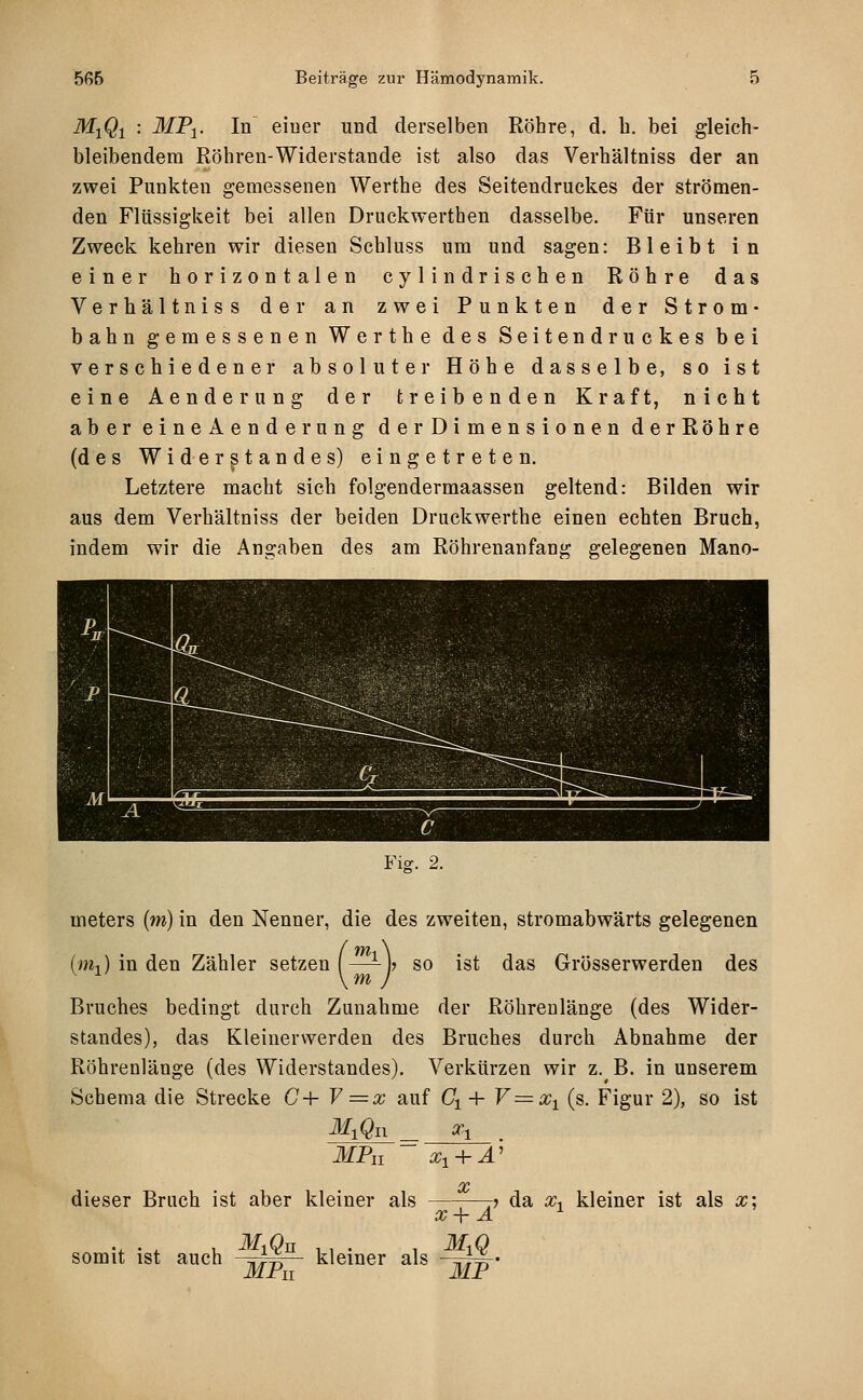 Mj^i : iliPi. In eiuer und derselben Röhre, d. b. bei gleich- bleibendem Röhren-Widerstände ist also das Verhältniss der an zwei Punkten gemessenen Werthe des Seitendruckes der strömen- den Flüssigkeit bei allen Druckwerthen dasselbe. Für unseren Zweck kehren wir diesen Schluss um und sagen: Bleibt in einer horizontalen cy 1 indrischen Röhre das Verhältniss der an zwei Punkten der Strom- bahn gemessenen Werthe des Seitendruckes bei verschiedener absoluter Höhe dasselbe, so ist eine Aenderung der treibenden Kraft, nicht aber eineAenderung der Dimensionen derRöhre (des Widerstandes) eingetreten. Letztere macht sich folgendermaassen geltend: Bilden wir aus dem Verhältniss der beiden Druckwerthe einen echten Bruch, indem wir die Angaben des am Röhrenanfang gelegenen Mano- Fiff. 2. meters (m) in den Nenner, die des zweiten, stromabwärts gelegenen (m-,) in den Zähler setzen (—- h so ist das Grösserwerden des \m J Bruches bedingt durch Zunahme der Röhrenlänge (des Wider- standes), das Kleinerwerden des Bruches durch Abnahme der Röhrenlänge (des Widerstandes), Verkürzen wir z. B. in unserem Schema die Strecke G+ V =x auf C^ + V=x^ (s. Figur 2), so ist MPn x^ + A' X dieser Bruch ist aber kleiner als somit ist auch -.1^ kleiner als x-\- A MF 7 da x-^ kleiner ist als x;