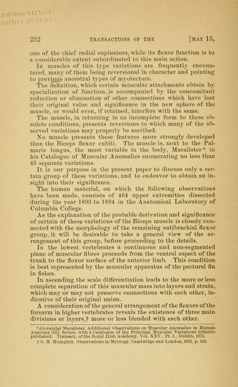 PVlU /'Jt •232 TRANSACTIONS OF THE [MAY 13, one of the chief radial supinators, while its flexor function is to a considerable extent subordinated to this main action. In muscles of this type variations are frequently encoun- tered, many of them being reversional in character and pointing to previ.Q.ns ancestral types of myotectiire. The definition, which certain muscular attachments obtain by specialization of function, is accompanied by the concomitant reduction or elimination of other connections which have lost their original value and significance in the new sphere of the muscle, or would even, if retained, interfere with the same. The muscle, in returning in an incomplete form to these ob- solete conditions, presents reversions to which many of the ob- served variations may properly be ascribed. No muscle presents these features more strongl}' developed than the Biceps flexor cubiti. The muscle is, next to the Pal- maris longus, the most variable in the body, Macalister* in his Catalogue of Muscular Anomalies enumerating no less than 45 separate variations. It is our purpose in the present paper to discuss only a cer- tain group of these variations, and to endeavor to obtain an in- sight into their significance. The human material, on which the following observations have been made, consists of 464 upper extremities dissected during the year 1893 to 1894 in the Anatomical Laboratory of Columbia College. As the explanation of the probable derivation and significance of certain of these variations of the Biceps muscle is closely con- nected with the morphology of the remaining antibrachial flexor group, it will be desirable to take a general view of the ar- rangement of this group, before proceeding to the details. In the lowest vertebrates a continuous and non-segmented plane of muscular fibres proceeds from the ventral aspect of the trunk to the flexor surface of the anterior limb. This condition is best represented b}- the muscular apparatus of the pectoral fin in fishes. In ascending the scale differentiation leads to the more or less complete separation of this muscular mass into layers and strata, which may or ma}- not preserve connections with each other, in- dicative of their original union. A consideration of the general arrangement of the flexors of the forearm in higher vertebrates reveals the existence of three main divisions or laj-ers,^ more or less blended with each other. ♦Alexander Maealister. Additional Observations on Muscular Anomalies in Human Anatomy (III. Series), with a Catalogue of the Principal Muscular Variations hitherto published. Transact, of the Royal Irish Academy, Vol. XXV., Pt. I., Dublin, 1872. t G. M. Humphry, Obser\-ations in Myology, Cambridge and London, 1872, p. 163.