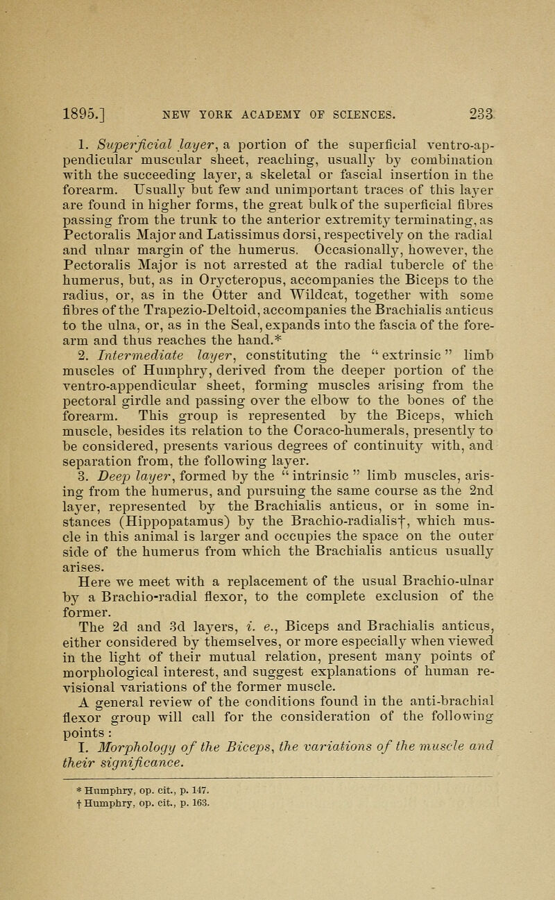 1. Superficial layer, a portion of the superficial ventro-ap- pendieular muscular sheet, reaching, usually by combination with the succeeding layer, a skeletal or fascial insertion in the forearm. Usuall}^ but few and unimportant traces of this la3'er are found in higher forms, the great bulk of the superficial fibres passing from the trunk to the anterior extremity terminating, as Pectoralis Major and Latissimus dorsi, respectively on the radial and ulnar margin of the humerus. Occasionally, however, the Pectoralis Major is not arrested at the radial tubercle of the humerus, but, as in Orycteropus, accompanies the Biceps to the radius, or, as in the Otter and Wildcat, together with some fibres of the Trapezio-Deltoid, accompanies the Brachialis anticus to the ulna, or, as in the Seal, expands into the fascia of the fore- arm and thus reaches the hand.* 2. Intermediate layer, constituting the  extrinsic limb muscles of Humphry, derived from the deeper portion of the ventro-appendicular sheet, forming muscles arising from the pectoral girdle and passing over the elbow to the bones of the forearm. This group is represented by the Biceps, which muscle, besides its relation to the Coraco-humerals, presently to be considered, presents various degrees of continuity with, and separation from, the following layer. 3. Deep layer, formed by the intrinsic  limb muscles, aris- ing from the humerus, and pursuing the same course as the 2nd layer, represented by the Brachialis anticus, or in some in- stances (Hippopatamus) by the Brachio-radialisf, which mus- cle in this animal is larger and occupies the space on the outer side of the humerus from which the Brachialis anticus usually arises. Here we meet with a replacement of the usual Brachio-ulnar by a Brachio-radial flexor, to the complete exclusion of the former. The 2d and 3d laj^ers, i. e., Biceps and Brachialis anticus, either considered by themselves, or more especially when viewed in the light of their mutual relation, present many points of morphological interest, and suggest explanations of human re- visional variations of the former muscle. A general review of the conditions found in the anti-brachial flexor graup will call for the consideration of the following points : I. Morphology of the Bicep)S, the variations of the muscle and their significance. * Humphry, op. cit., p. 147. t Humphry, op. cit., p. 163.