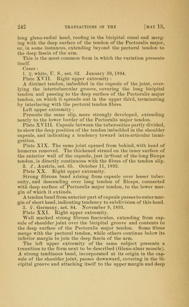 long gleno-radial head, rooting in the bicipital canal and merg- ing with the deep surface of the tendon of the Pectoralis major, or, in some instances, extending beyond the pectoral tendon to the deep fascia of the arm. This is the most common form in which the variation presents itself. Cases : 1. 9, white, U. S., aet. 62. January 30, 1894. Plate XVII. Right upper extremity: A distinct tendon, imbedded in the capsule of the joint, over- h'ing the intertubercular groove, covering the long bicipital tendon and passing to the deep surftice of the Pectoralis major tendon, on which it spreads out in the upper third, terminating b}- interlacing with the pectoral tendon fibres. Left upper extremity : Presents the same slip, more strongly developed, extending nearly to the lower border of the Pectoralis major tendon. Plate XVIII. Capsule between the tuberosities partly divided, to show the deep position of the tendon imbedded in the shoulder capsule, and indicating a tendenc}' toward intra-articular immi- gration. Plate XIX. The same joint opened from behind, with head of humerus removed. The thickened strand on the inner surface of the anterior wall of the capsule, just in'front of the long Biceps tendon, is directlv continuous with the fibres of the tendon slip. 2. S\ Austria,\aet. 05. October 11, 1893. Plate XX. Right upper extremity. Strong fibrous band arising from capsule over lesser tuber- osity, and descending over long tendon of Biceps, connected with deep surface of'Pectoralis major tendon, to the lower mar- gin of which it extends. A tendon band from anterior part of capsule passes to outer mar- _gin of short head, indicating tendency to subdivision of this head. 3. 9. Germany, aet. 84.'' November 9, 1893. ■Plate XXI. Right upper extremity. Well marked strong fibrous fasciculus, extending from cap- sule of shoulder joint over the bicipital groove and contents to the deep surface of the Pectoralis major tendon. Some fibres merge with the pectoral tendon, while others continue below its inferior margin to join the deep fascia of the arm. The left upper extremity of the same subject presents a transition to the form next to be described (Gleno-uluar muscle). A strong tendinous band, incorporated at its origin in the cap- sule of the shoulder joint, passes downward, covering in the bi- cipital groove and attaching itself to the upper margin and deep