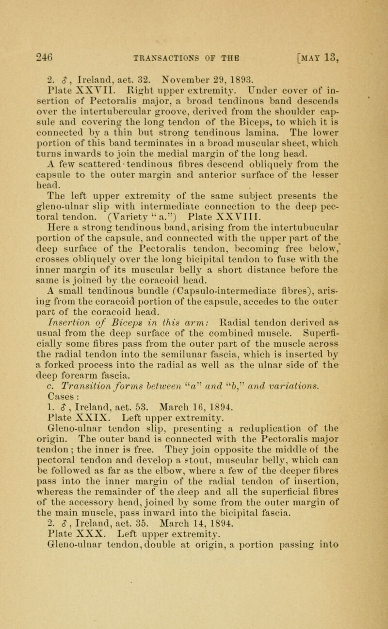 2. <?, Ireland, aet. 32. November 29, 1893. Plate XXYII. Rii^ht upper extremity. Under cover of in- sertion of Peetoi-nlis major, a broad tendinous band descends over the intertubercular groove, derived from the shoulder cap- sule and covering the long tendon of the Biceps, to which it is connected by a thin but strong tendinous lamina. The lower portion of this band terminates in a broad muscular sheet, which turns inwards to join the medial margin of the long head. A few scattered-tendinous fibres descend oblifpiely from the capsule to the outer margin and anterior surftxce of the lesser head. The left upper extremity of the same subject presents the gleno-ulnar slip with intermediate connection to the deep pec- toral tendon. (Variety a.) Plate XXYIII. Here a strong tendinous band, arising from the intertubucular portion of the capsule, and connected with the upper part of the^ deep surfiice of the Pectoralis tendon, becoming free below,' crosses obliquel_v over the long bicipital tendon to fuse with the inner margin of its muscular belly a short distance before the same is joined by the coracoid head. A small tendinous bundle (Capsulo-intermediate fibres), aris- ing from the coracoid portion of the capsule, accedes to the outer pare of the coracoid head. Insertion of Biceps in this arm: Radial tendon derived as usual from the deep surface of the combined muscle. Superfi- ciall}- some fibres pass from the outer part of the muscle across the radial tendon into the semilunar fascia, which is inserted by a forked process into the radial as well as the ulnar side of the deep forearm fascia. c. Transition forms between a and 6, and variations. Cases : 1. S , Ireland, aet. 53. March 16, 1894. Plate XXIX. Left upper extremity. Gleno-ulnar tendon slip, presenting a reduplication of the origin. The outer band is connected with the Pectoralis major tendon ; the inner is free. They join opposite the middle of the pectoral tendon and develop a ?tout, muscular bell}', which can be followed as far as the elbow, where a few of the deeper fibres pass into the inner margin of the radial tendon of insertion, whereas the remainder of the xleep and all the superficial fibres of the accessory head, joined b}- some from the outer margin of the main muscle, pass inward into the bicipital fascia. 2. S, Ireland, aet. 35. March 14, 1894. Plate XXX. Left upper extremity. Gleno-ulnar tendon, double at origin, a portion passing into