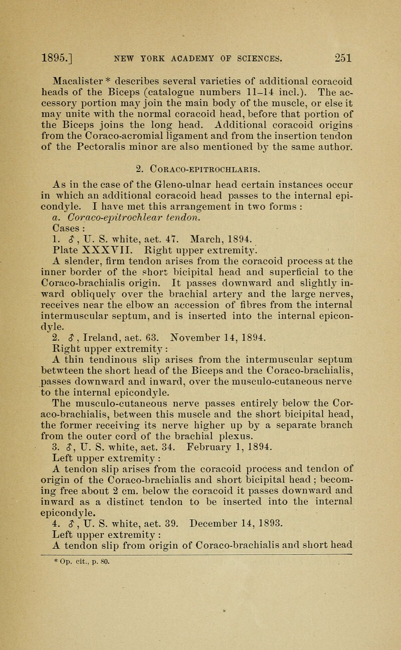 Macalister * describes several varieties of additional coracoid heads of the Biceps (catalogue numbers 11-14 incL). The ac- cessory portion maj^ join the main body of the muscle, or else it may unite with the normal coracoid head, before that portion of the Biceps joins the long head. Additional coracoid origins from the Coraco-acromial ligament and from the insertion tendon of the Pectoralis minor are also mentioned by the same author. 2. CoRACO-EPITROCHLARIS. As in the case of the Gleno-ulnar head certain instances occur in which an additional coracoid head passes to the internal epi- condyle. I have met this arrangement in two forms : a. Goraco-eintrochlear tendon. Cases : 1. ^, U. S. white, aet. 47. March, 1894. Plate XXXYII. Right upper extremity. A slender, firm tendon arises from the coracoid process at the inner border of the short bicipital head and superficial to the Coraco-brachialis origin. It passes downward and slightly in- ward obliquely over the brachial artery and the large nerves, receives near the elbow an accession of fibres from the internal intermuscular septum, and is inserted into the internal epicon- dyle. 2. ^ , Ireland, aet. 63. November 14, 1894. Right upper extremity: A thin tendinous slip arises from the intermuscular septum betwteen the short head of the Biceps and the Coraco-brachialis, passes downward and inward, over the musculo-cutaneous nerve to the internal epicondj^le. The musculo-cutaneous nerve passes entirely below the Cor- aco-brachialis, between this muscle and the short bicipital head, the former receiving its nerve higher up by a separate branch from the outer cord of the brachial plexus. 3. ^, TJ. S. white, aet. 34. February 1, 1894. Left upper extremity : A tendon slip arises from the coracoid process and tendon of origin of the Coraco-brachialis and short bicipital head ; becom- ing free about 2 cm. below the coracoid it passes downward and inward as a distinct tendon to be inserted into the internal epicondjde. 4. ^, TJ. S. white, aet. 39. December 14, 1893. Left upper extremity : A tendon slip from origin of Coraco-brachialis and short head