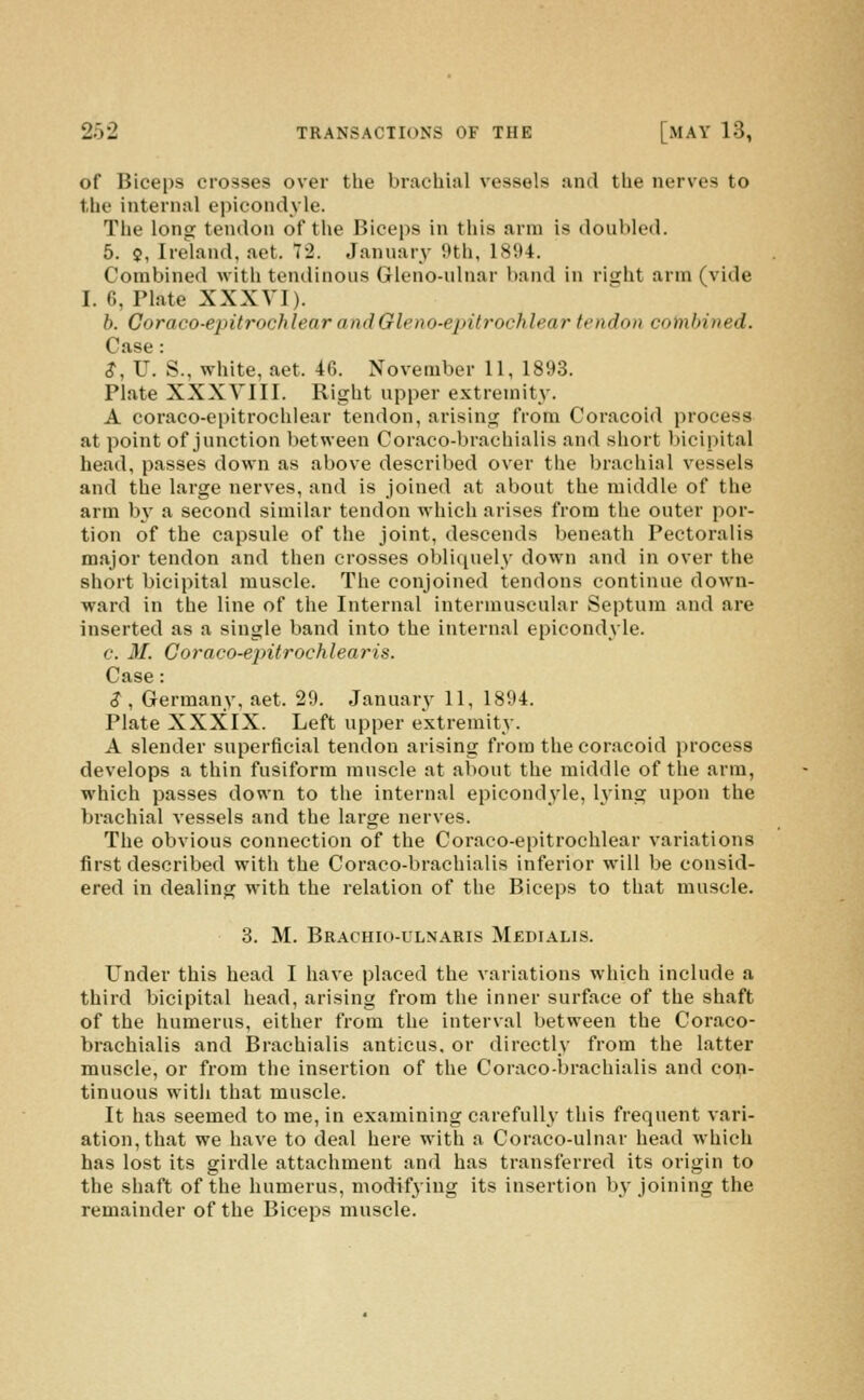 of Biceps crosses over the brachial vessels and the nerves to the internal epicondyle. The long tendon of the Biceps in this arm is doubled. 5. ?, Ireland, aet. 72. January 9th, 1894. Combined with tendinous Gleno-ulnar band in right arm (vide I. 6, Plate XXXVI). b. Coraco-epitrochlear and Gleno-epitrochlear tendon combined. Case : S, U. S., white, aet. 46. November 11, 1893. Plate XXXVIII. Right upper extremity. A coraco-epitrochlear tendon, arising from Coracoid process at point of junction between Coraco-brachialis and short bicipital head, passes down as above described over the brachial vessels and the large nerves, and is joined at about the middle of the arm l^v a second similar tendon which arises from the outer por- tion of the capsule of the joint, descends beneath Pectoralis major tendon and then crosses obliquely down and in over the short bicipital muscle. The conjoined tendons continue down- ward in the line of the Internal intermuscular Septum and are inserted as a single band into the internal epicondyle. c. M. Coraco-epitrochlearis. Case: .?, Germany, aet. 29. January 11, 1894. Plate XXXIX. Left upper extremity. A slender superficial tendon arising from the coracoid process develops a thin fusiform muscle at about the middle of the arm, which passes down to the internal epicondyle, lying upon the brachial vessels and the large nerves. The obvious connection of the Coraco-epitrochlear variations first described with the Coraco-brachialis inferior will be consid- ered in dealing with the relation of the Biceps to that muscle. 3. M. Brachio-ulnaris Medialis. Under this head I have placed the variations which include a third bicipital head, arising from the inner surface of the shaft of the humerus, either from the interval between the Coraco- brachialis and Brachialis anticus, or directly from the latter muscle, or from the insertion of the Coraco-brachialis and con- tinuous with that muscle. It has seemed to me, in examining carefully this frequent vari- ation, that we have to deal here with a Coraco-ulnar head which has lost its girdle attachment and has transferred its origin to the shaft of the humerus, modifjing its insertion b^-joining the remainder of the Biceps muscle.