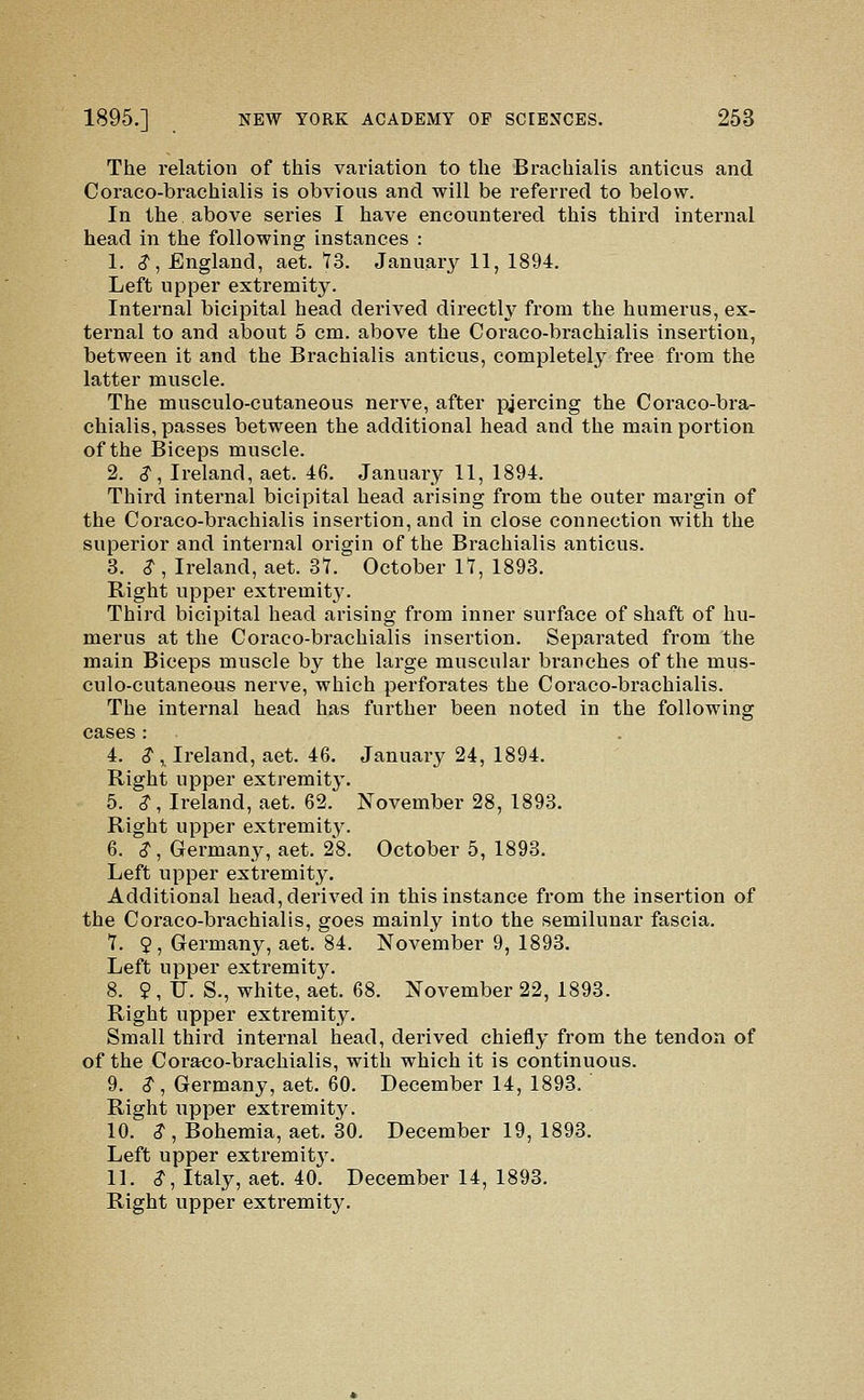 The relation of this variation to the Brachialis anticus and Coraco-brachialis is obvious and will be referred to below. In the above series I have encountered this third internal head in the following instances : 1. (?, England, aet. 73. Januarj^ 11, 1894. Left upper extremity. Internal bicipital head derived directly from the humerus, ex- ternal to and about 5 cm. above the Coraco-brachialis insertion, between it and the Brachialis anticus, completely free from the latter muscle. The musculo-cutaneous nerve, after pjercing the Coraco-bra- chialis, passes between the additional head and the main portion of the Biceps muscle. 2. (?, Ireland, aet. 46. January 11, 1894. Third internal bicipital head arising from the outer margin of the Coraco-brachialis insertion, and in close connection with the superior and internal origin of the Brachialis anticus. 3. S-, Ireland, aet. 37. October 17, 1893. Right upper extremity. Third bicipital head arising from inner surface of shaft of hu- merus at the Coraco-brachialis insertion. Separated from the main Biceps muscle by the large muscular branches of the mus- culo-cutaneous nerve, which perforates the Coraco-brachialis. The internal head has further been noted in the following cases : 4. $ , Ireland, aet. 46. January 24, 1894. Right upper extremity. 5. $, Ireland, aet. 62. November 28, 1893. Right upper extremity. 6. ^, Germany, aet. 28. October 5, 1893. Left upper extremity. Additional head, derived in this instance from the insertion of the Coraco-brachialis, goes mainly into the semilunar fascia. 7. 9, Germany, aet. 84. November 9, 1893. Left upper extremity. 8. 9, IJ. S., white, aet. 68. November 22, 1893. Right upper extremity. Small third internal head, derived chiefly from the tendon of of the Coraco-brachialis, with which it is continuous. 9. ^ , Germany, aet. 60. December 14, 1893. Right upper extremity. 10. ^ , Bohemia, aet. 30, December 19, 1893. Left upper extremit3\ 11. $, Italy, aet. 40. December 14, 1893. Right upper extremity.