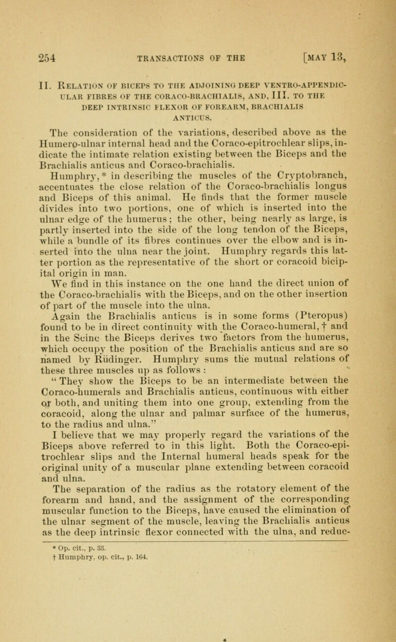 II. Relation of biceps to the adjoining deep ventro-appendic- ULAR fibres of THE CORACO-BRACHIALIS, AND, III. TO THE DEEP INTRINSIC FLEXOR OF FOREARM, BRACHIALIS ANTICUS. The consideration of the variations, described above as the Humero-ulnar internal head and the Coraco-epitroehlear slips, in- dicate the intimate relation existing between the Biceps and the Brachialis anticns and Coraco-brachialis. Hnmphry,* in describing the muscles of the Cryptobranch, accentuates the close relation of the Coraco-brachialis longus and Biceps of this animal. He finds that the former muscle divides into two portions, one of which is inserted into the ulnar edge of the humerus; the other, being nearly as large, is partly inserted into the side of the long tendon of the Biceps, while a bundle of its fibres continues over the elbow and is in- serted into the ulna near the joint. Humphry regards this lat- ter portion as the representative of the short or coracoid bicip- ital origin in man. We find in this instance on the one hand the direct union of the Coraco-brachialis with the Biceps, and on the other insertion of part of the muscle into the ulna. Again the Brachialis anticns is in some forms (Pteropus) found to be in direct continuity with the Coraco-humeral, f and in the Seine the Biceps derives two factors from the humerus, which occupy the position of the Brachialis anticns and are so named b3' Riidinger. Humphry sums the mutual relations of these three muscles up as follows :  They show the Biceps to be an intermediate between the Coraco-humerals and Brachialis anticus, continuous with either or both, and uniting them into one group, extending from the coracoid, along the ulnar and palmar surface of the humerus, to the radius and ulna. I believe that we may properlv regard the variations of the Biceps above referred to in this light. Both the Coraco-epi- troehlear slips and the Internal humeral heads speak for the original unity of a muscular plane extending between coracoid and ulna. The separation of the radius as the rotatory- element of the forearm and hand, and the assignment of the corresponding muscular function to the Biceps, have caused the elimination of the ulnar segment of the muscle, leaving the Brachialis anticus as the deep intrinsic flexor connected with the ulna, and reduc- ♦ Op. cit., p. 33. t Humphry, op. cit., p. 164.