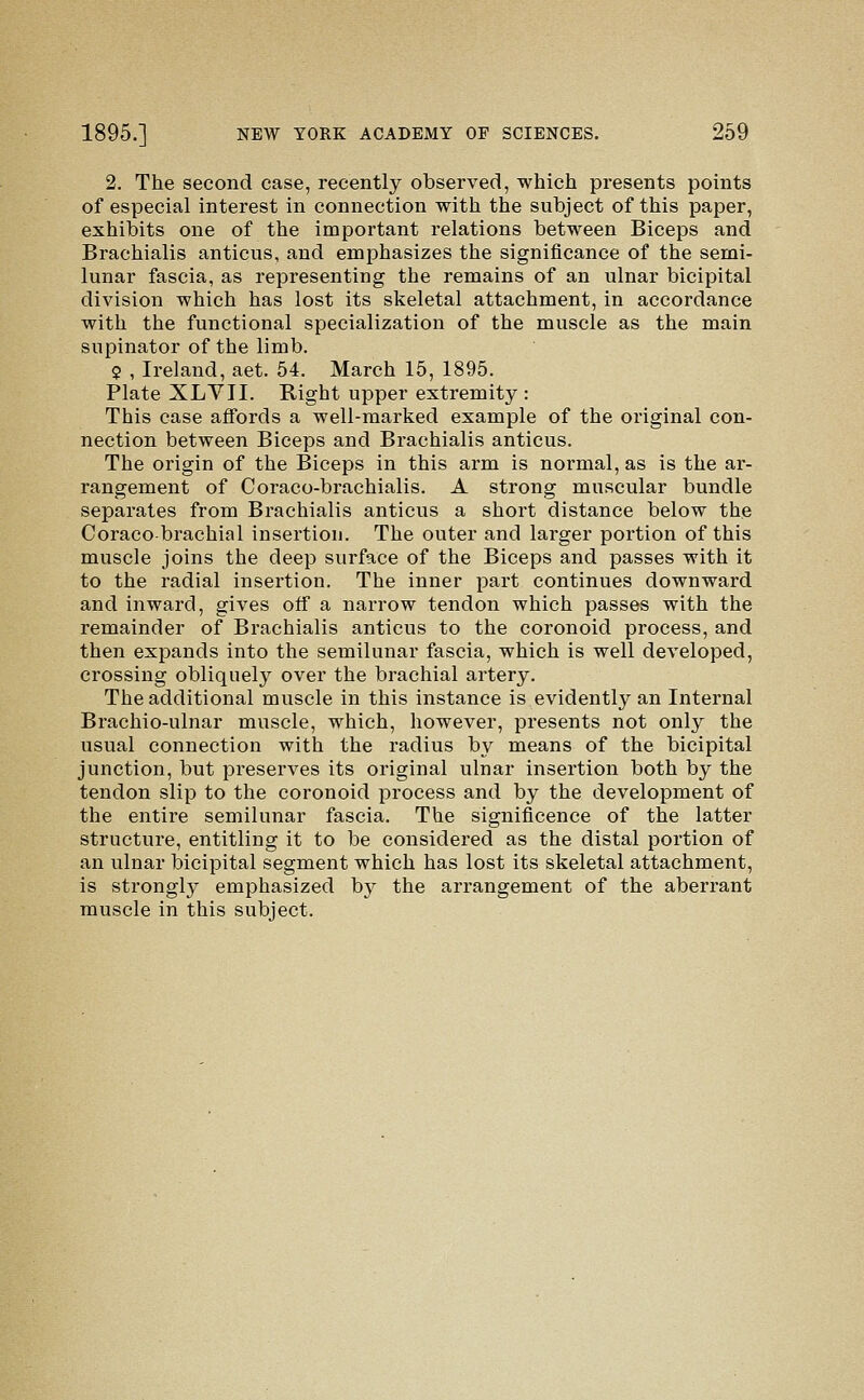 2. The second case, recently observed, which presents points of especial interest in connection with the subject of this paper, exhibits one of the important relations between Biceps and Brachialis anticus, and emphasizes the significance of the semi- lunar fascia, as representing the remains of an ulnar bicipital division which has lost its skeletal attachment, in accordance with the functional specialization of the muscle as the main supinator of the limb. $ , Ireland, aet. 54. March 15, 1895. Plate XLVII. Right upper extremity : This case affords a well-marked example of the original con- nection between Biceps and Brachialis anticus. The origin of the Biceps in this arm is normal, as is the ar- rangement of Coraco-brachialis. A strong muscular bundle separates from Brachialis anticus a short distance below the Coracobrachial insertion. The outer and larger portion of this muscle joins the deep surface of the Biceps and passes with it to the radial insertion. The inner part continues downward and inward, gives off a narrow tendon which passes with the remainder of Brachialis anticus to the coronoid process, and then expands into the semilunar fascia, which is well developed, crossing obliquely over the brachial artery. The additional muscle in this instance is evidently an Internal Brachio-ulnar muscle, which, however, presents not only the usual connection with the radius by means of the bicipital junction, but preserves its original ulnar insertion both by the tendon slip to the coronoid process and by the development of the entire semilunar fascia. The significence of the latter structure, entitling it to be considered as the distal portion of an ulnar bicipital segment which has lost its skeletal attachment, is strongly emphasized by the arrangement of the aberrant muscle in this subject.