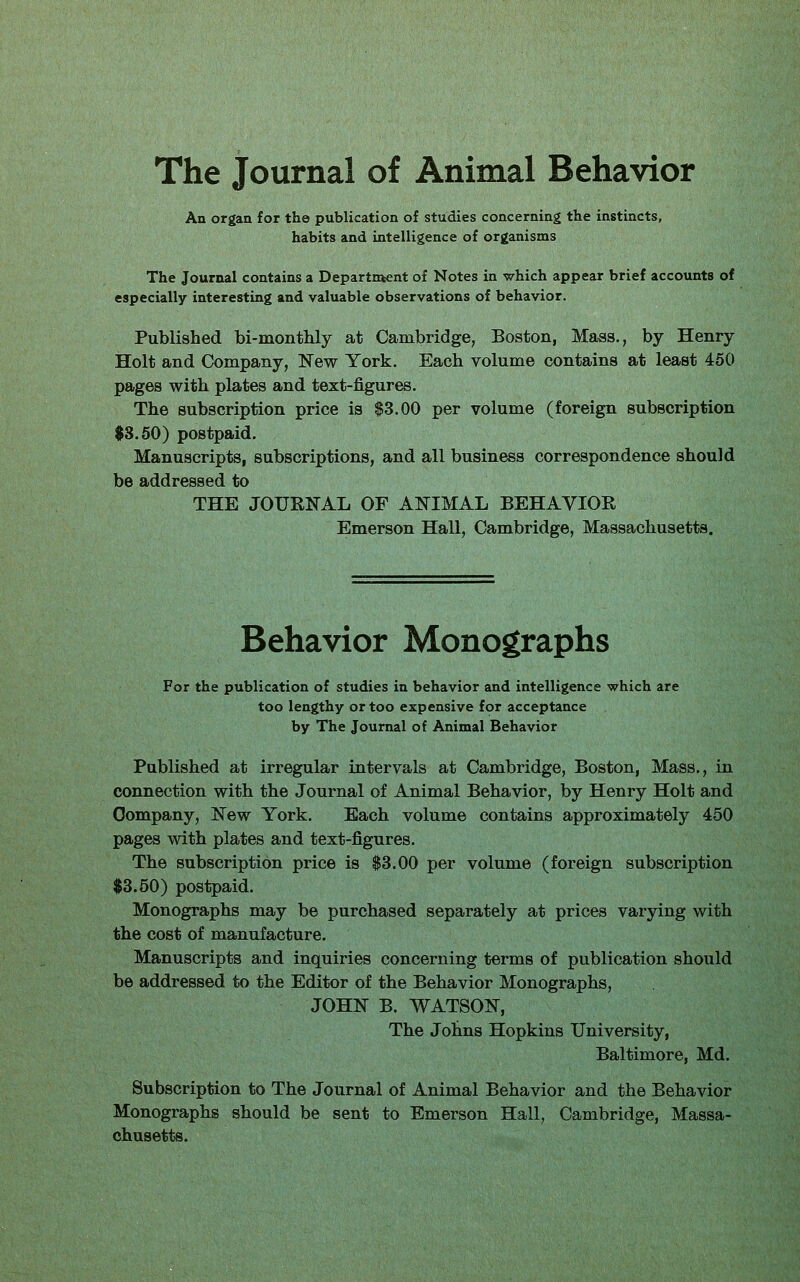 The Journal of Animal Behavior An organ for the publication of studies concerning the instincts, habits and intelligence of organisms The Journal contains a Departntent of Notes in which appear brief accounts of especially interesting and valuable observations of behavior. Published bi-montlily at Cambridge, Boston, Mass., by Henry Holt and C!ompany, New York. Each volume contains at least 450 pages with plates and text-figures. The subscription price is $3.00 per volume (foreign subscription $8.60) postpaid. Manuscripts, subscriptions, and all business correspondence should be addressed to THE JOURNAL OF ANIMAL BEHAVIOR Emerson Hall, Cambridge, Massachusetts. Behavior Monographs For the publication of studies in behavior and intelligence which are too lengthy or too expensive for acceptance by The Journal of Animal Behavior Published at irregular intervals at Cambridge, Boston, Mass., in connection with the Journal of Animal Behavior, by Henry Holt and Company, New York. Each volume contains approximately 450 pages with plates and text-figures. The subscription price is $3.00 per volume (foreign subscription $3.50) postpaid. Monographs may be purchased separately at prices varying with the cost of manufacture. Manuscripts and inquiries concerning terms of publication should be addressed to the Editor of the Behavior Monographs, JOHN B. WATSON, The Johns Hopkins University, Baltimore, Md. Subscription to The Journal of Animal Behavior and the Behavior Monographs should be sent to Emerson Hall, Cambridge, Massa- chusetts.