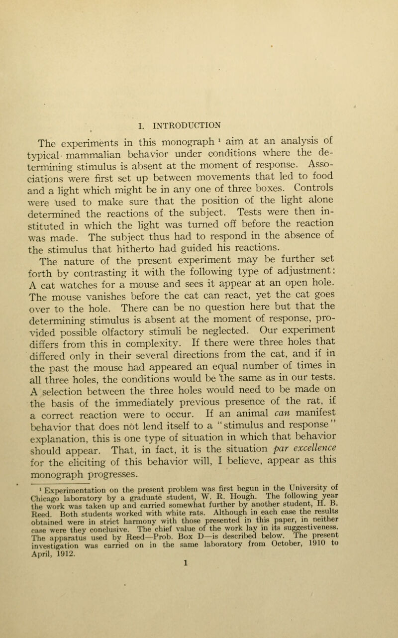 The experiments in this monograph • aim at an analysis of typical mammalian behavior under conditions where the de- termining stimulus is absent at the moment of response. Asso- ciations were first set up between movements that led to food and a Hght which might be in any one of three boxes.^ Controls were used to make sure that the position of the light alone determined the reactions of the subject. Tests were then in- stituted in which the light was turned off before the reaction was made. The subject thus had to respond in the absence of the stimulus that hitherto had guided his reactions. The nature of the present experiment may be further set forth by contrasting it with the following type of adjustment: A cat watches for a mouse and sees it appear at an open hole. The mouse vanishes before the cat can react, yet the cat goes over to the hole. There can be no question here but that the determining stimulus is absent at the moment of response, pro- vided possible olfactory stimuli be neglected. Our experiment differs from this in complexity. If there were three holes that differed only in their several directions from the cat, and if in the past the mouse had appeared an equal number of times in all three holes, the conditions would be the same as in our tests. A selection between the three holes would need to be made on the basis of the immediately previous presence of the rat, if a correct reaction were to occur. If an animal can manifest behavior that does not lend itself to a stimulus and response explanation, this is one type of situation in which that behavior should appear. That, in fact, it is the situation par excellence for the eliciting of this behavior will, I believe, appear as this monograph progresses. ' Experimentation on the present problem was first begun in the University of Chicago laboratory by a graduate student, W. R. Hough. The followmg year the work was taken up and carried somewhat further by another student, H. B. Reed. Both students worked with white rats. Although in each case the results obtained were in strict harmony with those presented in this paper, m neither case were they conclusive. The chief value of the work lay in its suggestiveness. The apparatus used by Reed—Prob. Box D—is described below, ^^^e present investigation was carried on in the same laboratory from October, 1910 to April, 1912. 1