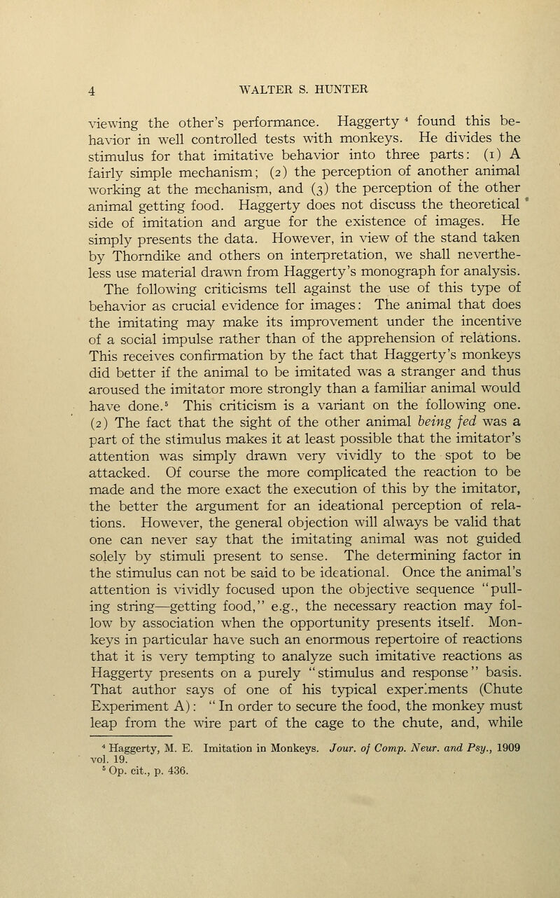 viewing the other's performance. Haggerty * found this be- havior in well controlled tests with monkeys. He divides the stimulus for that imitative behavior into three parts: (i) A fairly simple mechanism; (2) the perception of another animal working at the mechanism, and (3) the perception of the other animal getting food. Haggerty does not discuss the theoretical' side of imitation and argue for the existence of images. He simply presents the data. However, in view of the stand taken by Thorndike and others on interpretation, we shall neverthe- less use material drawn from Haggerty's monograph for analysis. The following criticisms tell against the use of this type of behavior as crucial evidence for images: The animal that does the imitating may make its improvement under the incentive of a social impulse rather than of the apprehension of relations. This receives confirmation by the fact that Haggerty's monkeys did better if the animal to be imitated was a stranger and thus aroused the imitator more strongly than a familiar animal would have done.^ This criticism is a variant on the following one, (2) The fact that the sight of the other animal being fed was a part of the stimulus makes it at least possible that the imitator's attention was simply drawn very vividly to the spot to be attacked. Of course the more complicated the reaction to be made and the more exact the execution of this by the imitator, the better the argument for an ideational perception of rela- tions. However, the general objection will always be valid that one can never say that the imitating animal was not guided solely by stimuli present to sense. The determining factor in the stimulus can not be said to be ideational. Once the animal's attention is vividly focused upon the objective sequence pull- ing string—getting food, e.g., the necessary reaction may fol- low by association when the opportunity presents itself. Mon- keys in particular have such an enormous repertoire of reactions that it is very tempting to analyze such imitative reactions as Haggerty presents on a purely stimulus and response basis. That author says of one of his typical experiments (Chute Experiment A): In order to secure the food, the monkey must leap from the wire part of the cage to the chute, and, while * Haggerty, M. E. Imitation in Monkeys. Jour, of Camp. Neur. and Psy., 1909 vol. 19.