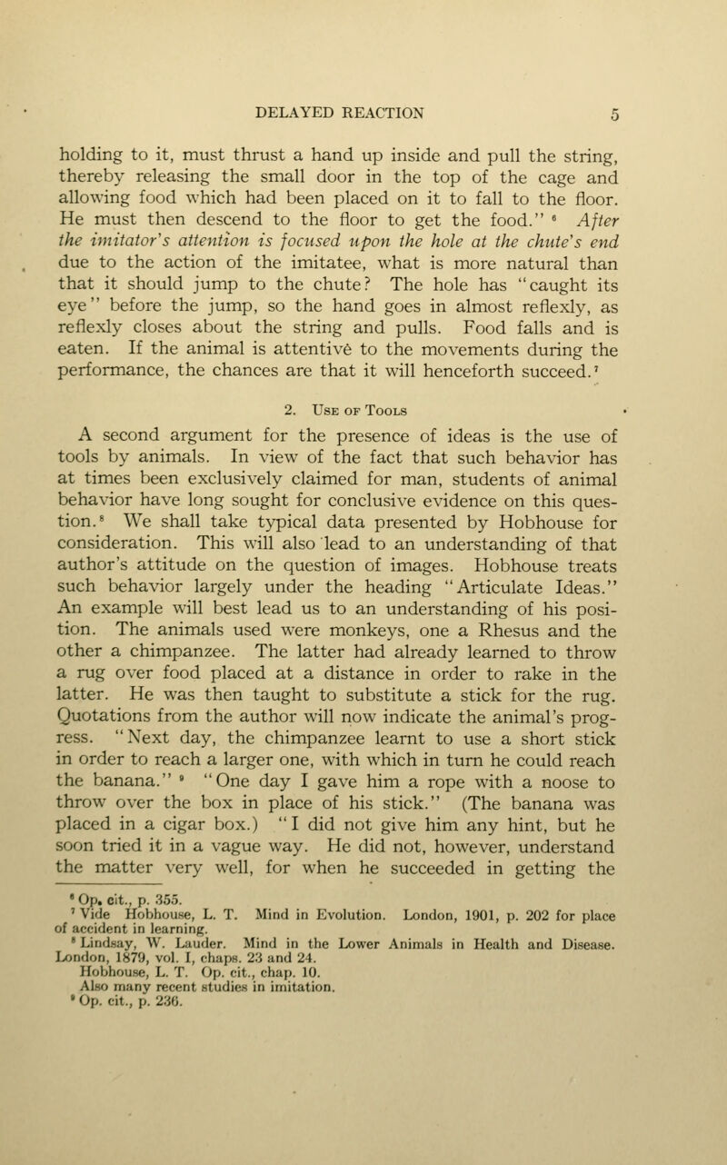 holding to it, must thrust a hand up inside and pull the string, thereby releasing the small door in the top of the cage and allowing food which had been placed on it to fall to the floor. He must then descend to the floor to get the food. « After the imitator's attention is focused upon the hole at the chute's end due to the action of the imitatee, what is more natural than that it should jump to the chute? The hole has caught its eye before the jump, so the hand goes in almost reflexly, as reflexly closes about the string and pulls. Food falls and is eaten. If the animal is attentive to the movements during the performance, the chances are that it will henceforth succeed.' 2. Use of Tools A second argument for the presence of ideas is the use of tools by animals. In view of the fact that such behavior has at times been exclusively claimed for man, students of animal behavior have long sought for conclusive evidence on this ques- tion.* We shall take typical data presented by Hobhouse for consideration. This will also lead to an understanding of that author's attitude on the question of images. Hobhouse treats such behavior largely under the heading Articulate Ideas. An example will best lead us to an understanding of his posi- tion. The animals used were monkeys, one a Rhesus and the other a chimpanzee. The latter had already learned to throw a rug over food placed at a distance in order to rake in the latter. He was then taught to substitute a stick for the rug. Quotations from the author will now indicate the animal's prog- ress. Next day, the chimpanzee learnt to use a short stick in order to reach a larger one, with which in turn he could reach the banana. * One day I gave him a rope with a noose to throw over the box in place of his stick. (The banana was placed in a cigar box.) I did not give him any hint, but he soon tried it in a vague way. He did not, however, understand the matter very well, for when he succeeded in getting the • Op. clt., p. .355. ' Vide Hobhouse, L. T. Mind in Evolution. London, 1901, p. 202 for place of accident in learning. ' Lindsay, \V. Lauder. Mind in the Lower Animals in Health and Disease. London, 1879, vol. I, chaps. 23 and 24. Hobhouse, L. T. Op. cit., chap. 10. Also many recent studies in imitation. • Op. cit., p. 236.