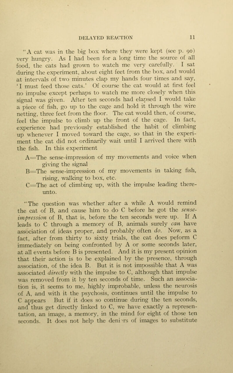 A cat was in the big box where they were kept (see p. 90) very hungry. As I had been for a long time the source of all food, the cats had grown to watch me very carefully. I sat during the experiment, about eight feet from the box, and would at intervals of two minutes clap my hands four times and say, 'I must feed those cats.' Of course the cat would at first feel no impulse except perhaps to watch me more closely when this signal was given. After ten seconds had elapsed I would take a piece of fish, go up to the cage and hold it through the wire netting, three feet from the floor. The cat would then, of course, feel the impulse to climb up the front of the cage. In fact, experience had previously established the habit of climbing up whene\-er I moved toward the cage, so that in the experi- ment the cat did not ordinarily wait until I arrived there with the fish. In this experiment A=The sense-impression of my movements and voice when giving the signal B=The sense-impression of my movements in taking fish, rising, walking to box, etc. C==The act of climbing up, with the impulse leading there- unto. The question was whether after a while A would remind the cat of B, and cause him to do C before he got the sense- impression of B, that is, before the ten seconds were up. If A leads to C through a memory of B, animals surely can have association of ideas proper, and probably often do. Now, as a fact, after from thirty to sixty trials, the cat does peform C immediately on being confronted by A or some seconds later, at all events before B is presented. And it is my present opinion that their action is to be explained by the presence, through association, of the idea B. But it is not impossible that A was associated directly with the impulse to C, although that impulse was removed from it by ten seconds of time. Such an associa- tion is, it seems to me, highly improbable, unless the neurosis of A, and with it the psychosis, continues until the impulse to C appears But if it does so continue during the ten seconds, and thus get directly linked to C, we have exactly a represen- tation, an image, a memory, in the mind for eight of those ten seconds. It does not help the deni -rs of images to substitute