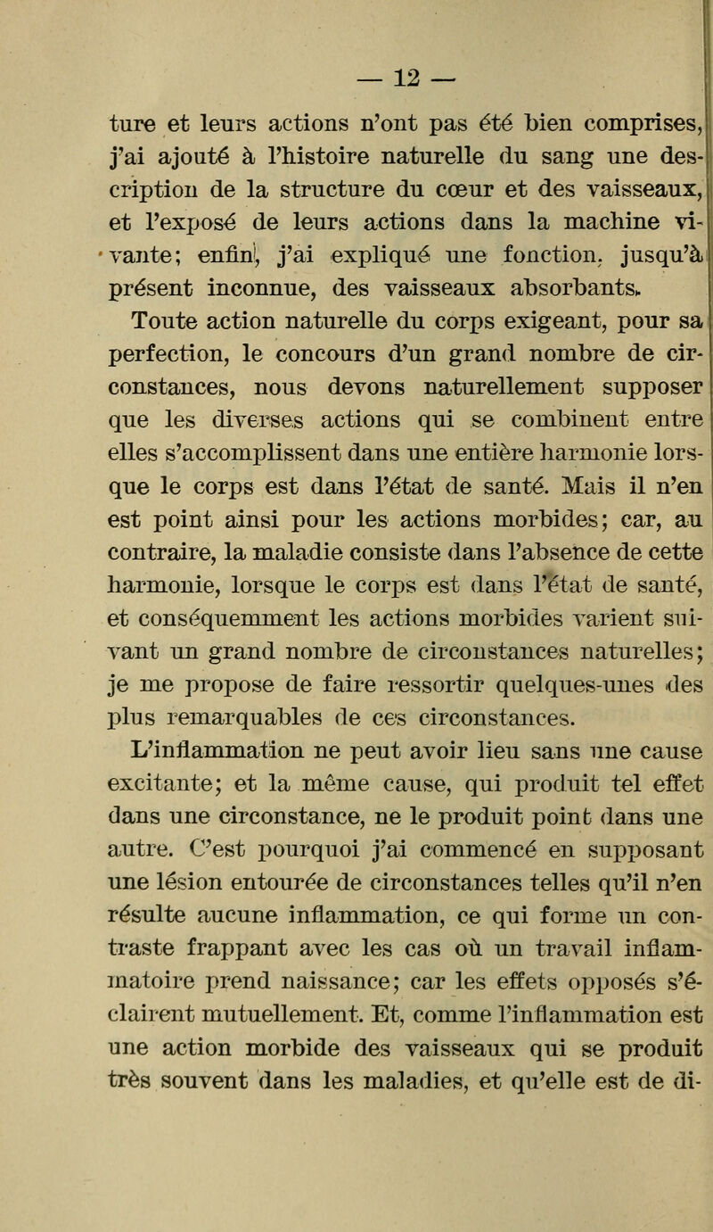 ture et leurs actions n'ont pas été bien comprises, j'ai ajouté à l'histoire naturelle du sang une des- cription de la structure du cœur et des vaisseaux,! et l'exposé de leurs actions dans la machine vi- vante; enfin!, j'ai expliqué une fonction; jusqu'à! présent inconnue, des vaisseaux absorbants* Toute action naturelle du corps exigeant, pour sa perfection, le concours d'un grand nombre de cir- constances, nous devons naturellement supposer que les diverses actions qui se combinent entre elles s'accomplissent dans une entière harmonie lors- que le corps est dans l'état de santé. Mais il n'en est point ainsi pour les actions morbides; car, au contraire, la maladie consiste dans l'absence de cette harmonie, lorsque le corps est dans l'état de santé, et conséquemment les actions morbides varient sui- vant un grand nombre de circonstances naturelles; je me propose de faire ressortir quelques-unes des plus remarquables de ces circonstances. L'inflammation ne peut avoir lieu sans une cause excitante; et la même cause, qui produit tel effet dans une circonstance, ne le produit point dans une autre. C'est pourquoi j'ai commencé en supposant une lésion entourée de circonstances telles qu'il n'en résulte aucune inflammation, ce qui forme un con- traste frappant avec les cas où un travail inflam- matoire prend naissance; car les effets opposés s'é- clairent mutuellement. Et, comme l'inflammation est une action morbide des vaisseaux qui se produit très souvent dans les maladies, et qu'elle est de di-