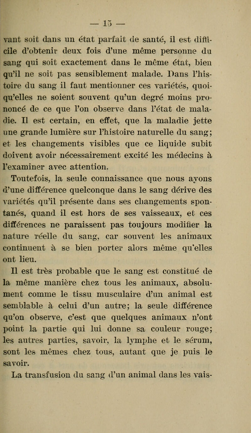 vant soit dans un état parfait de santé, il est diffi- cile d'obtenir deux fois d'une même personne du sang qui soit exactement dans le môme état, bien qu'il ne soit pas sensiblement malade. Dans l'his- toire du sang il faut mentionner ces variétés, quoi- qu'elles ne soient souvent qu'un degré moins pro- noncé de ce que l'on observe dans l'état de mala- die. Il est certain, en effet, que la maladie jette une grande lumière sur l'histoire naturelle du sang; et les changements visibles que ce liquide subit doivent avoir nécessairement excité les médecins à l'examiner avec attention. Toutefois, la seule connaissance que nous ayons d'une différence quelconque dans le sang dérive des variétés qu'il présente dans ses changements spon- tanés, quand il est hors de ses vaisseaux, et ces différences ne paraissent pas toujours modifier la nature réelle du sang, car souvent les animaux continuent à se bien porter alors même qu'elles ont lieu. Il est très probable que le sang est constitué de la même manière chez tous les animaux, absolu- ment comme le tissu musculaire d'un animal est semblable à celui d'un autre; la seule différence qu'on observe, c'est que quelques animaux n'ont point la partie qui lui donne sa couleur rouge; les autres parties, savoir, la lymphe et le sérum, sont les mêmes chez tous, autant que je puis le savoir. La transfusion du sang d'un animal dans les vais-