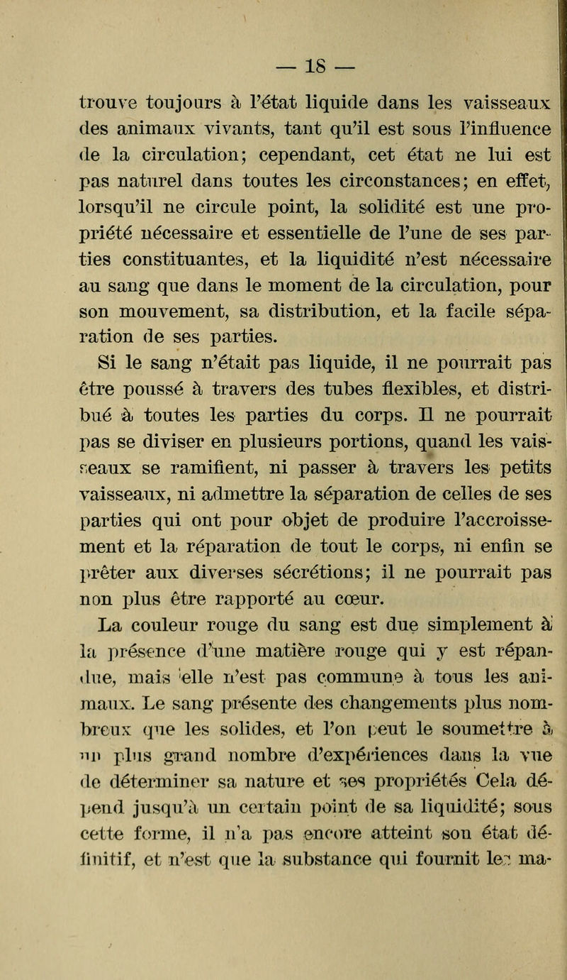 trouve toujours à l'état liquide dans les vaisseaux des animaux vivants, tant qu'il est sous l'influence de la circulation; cependant, cet état ne lui est pas naturel dans toutes les circonstances; en effet, lorsqu'il ne circule point, la solidité est une pro- priété nécessaire et essentielle de l'une de ses par- ties constituantes, et la liquidité n'est nécessaire au sang que dans le moment de la circulation, pour son mouvement, sa distribution, et la facile sépa- ration de ses parties. Si le sang n'était pas liquide, il ne pourrait pas être poussé à travers des tubes flexibles, et distri- bué à toutes les parties du corps. Il ne pourrait pas se diviser en plusieurs portions, quand les vais- seaux se ramifient, ni passer à travers les petits vaisseaux, ni admettre la séparation de celles de ses parties qui ont pour objet de produire l'accroisse- ment et la réparation de tout le corps, ni enfin se prêter aux diverses sécrétions; il ne pourrait pas non plus être rapporté au cœur. La couleur rouge du sang est due simplement à: la présence d'une matière rouge qui y est répan- due, mais 'elle n'est pas commune à tous les ani- maux. Le sang présente des changements plus nom- breux que les solides, et l'on peut le soumettre à nn plus grand nombre d'expériences dans la vue de déterminer sa nature et ^es propriétés Cela dé- pend jusqu'à un certain point de sa liquidité; sous cette forme, il n'a pas encore atteint son état dé- finitif, et n'est que la substance qui fournit le;: ma-