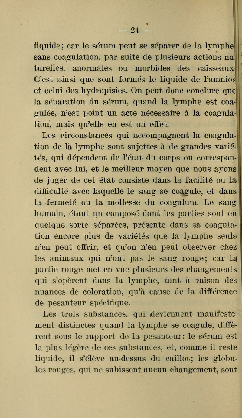 liquide ; car le sérum peut se séparer de la lymphe sans coagulation, par suite de plusieurs actions na turelles, anormales ou morbides des vaisseaux C'est ainsi que sont formés le liquide de l'amnios et celui des hydropisies. On peut donc conclure que la séparation du sérum, quand la lymphe est coa gulée, n'est point un acte nécessaire à la coagula lion, mais qu'elle en est un effet. Les circonstances qui accompagnent la coagula tion de la lymphe sont sujettes à de grandes varié- tés, qui dépendent de l'état du corps ou correspon- dent avec lui, et le meilleur moyen que nous ayons | de juger de cet état consiste dans la facilité ou la difficulté avec laquelle le sang se coagule, et dans la fermeté ou la mollesse du coagulum. Le sang humain, étant un composé dont les parties sont en quelque sorte séparées, présente dans sa coagula- tion encore plus de variétés que la lymphe seule n'en peut offrir, et qu'on n'en peut observer chez les animaux qui n'ont pas le sang rouge; car laj partie rouge met en vue plusieurs des changements qui s'opèrent dans la lymphe, tant à raison des nuances de coloration, qu'à cause de la différence de pesanteur spécifique. Les trois substances, qui deviennent manifeste- ment distinctes quand la lymphe se coagule, diffè- rent sous le rapport de la pesanteur: le sérum est la plus légère de ces substances, et, comme il reste liquide, il s'élève au-dessus du caillot; les globu- les rouges, qui ne subissent aucun changement, sont