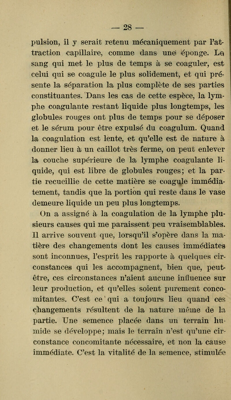 pulsion, il y serait retenu mécaniquement par Pat- traction capillaire, comme dans une (éponge. Le, sang qui met le plus de temps à se coaguler, est celui qui se coagule le plus solidement, et qui pré- sente la séparation la plus complète de ses parties constituantes. Dans les cas de cette espèce, la lym- phe coagulante restant liquide plus longtemps, les globules rouges ont plus de temps pour se déposer et le sérum pour être expulsé du coagulum. Quand la coagulation est lente, et qu'elle est de nature à donner lieu à; un caillot très ferme, on peut enlever la couche supérieure de la lymphe coagulante li- quide, qui est libre de globules rouges; et la par- tie recueillie de cette matière se coagule immédia- tement, tandis que la portion qui reste dans le vase demeure liquide un peu plus longtemps. On a assigné à la coagulation de la lymphe plu- sieurs causes qui me paraissent peu vraisemblables. Il arrive souvent que, lorsqu'il s'opère dans la ma- tière des changements dont les causes immédiates sont inconnues, l'esprit les rapporte à quelques cir- constances qui les accompagnent, bien que, peut- être, ces circonstances n'aient aucune influence sur leur production, et qu'elles soient purement conco- mitantes. C'est ce - qui a toujours lieu quand ces changements résultent de la nature même de la partie. Une semence placée dans un terrain hu- mide se développe; mais le terrain n'est qu'une cir- constance concomitante nécessaire, et non la cause immédiate. C'est la vitalité de la semence, stimulée