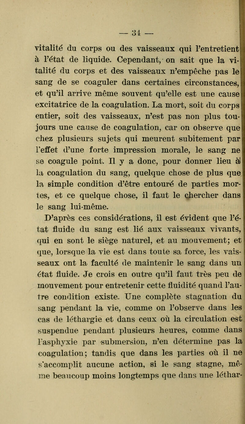 vitalité du corps ou des vaisseaux qui l'entretient}! à l'état de liquide. Cependant, on sait que la vi- talité du corps et des vaisseaux n'empêche pas le sang de se coaguler dans certaines circonstances, et qu'il arrive même souvent qu'elle est une cause excitatrice de la coagulation. La mort, soit du corps entier, soit des vaisseaux, n'est pas non plus tou- jours une cause de coagulation, car on observe que chez plusieurs sujets qui meurent subitement par l'effet d'une forte impression morale, le sang ne se coagule point. Il y a donc, pour donner lieu àl la coagulation du sang, quelque chose de plus que la simple condition d'être entouré de parties mor- tes, et ce quelque chose, il faut le chercher dans le sang lui-même. D'après ces considérations, il est évident que l'é- tat fluide du sang est lié aux vaisseaux vivants, qui en sont le siège naturel, et au mouvement; et que, lorsque la vie est dans toute sa force, les vais- seaux ont la faculté de maintenir le sang dans un état fluide. Je crois en outre qu'il faut très peu de mouvement pour entretenir cette fluidité quand l'au- tre condition existe. Une complète stagnation du sang pendant la vie, comme on l'observe dans les cas de léthargie et dans ceux où la circulation est suspendue pendant plusieurs heures, comme dans 1 asphyxie par submersion, n'en détermine pas la coagulation; tandis que dans les parties où il ne s'accomplit aucune action, si le sang stagne, mê- me beaucoup moins longtemps que dans une léthar-