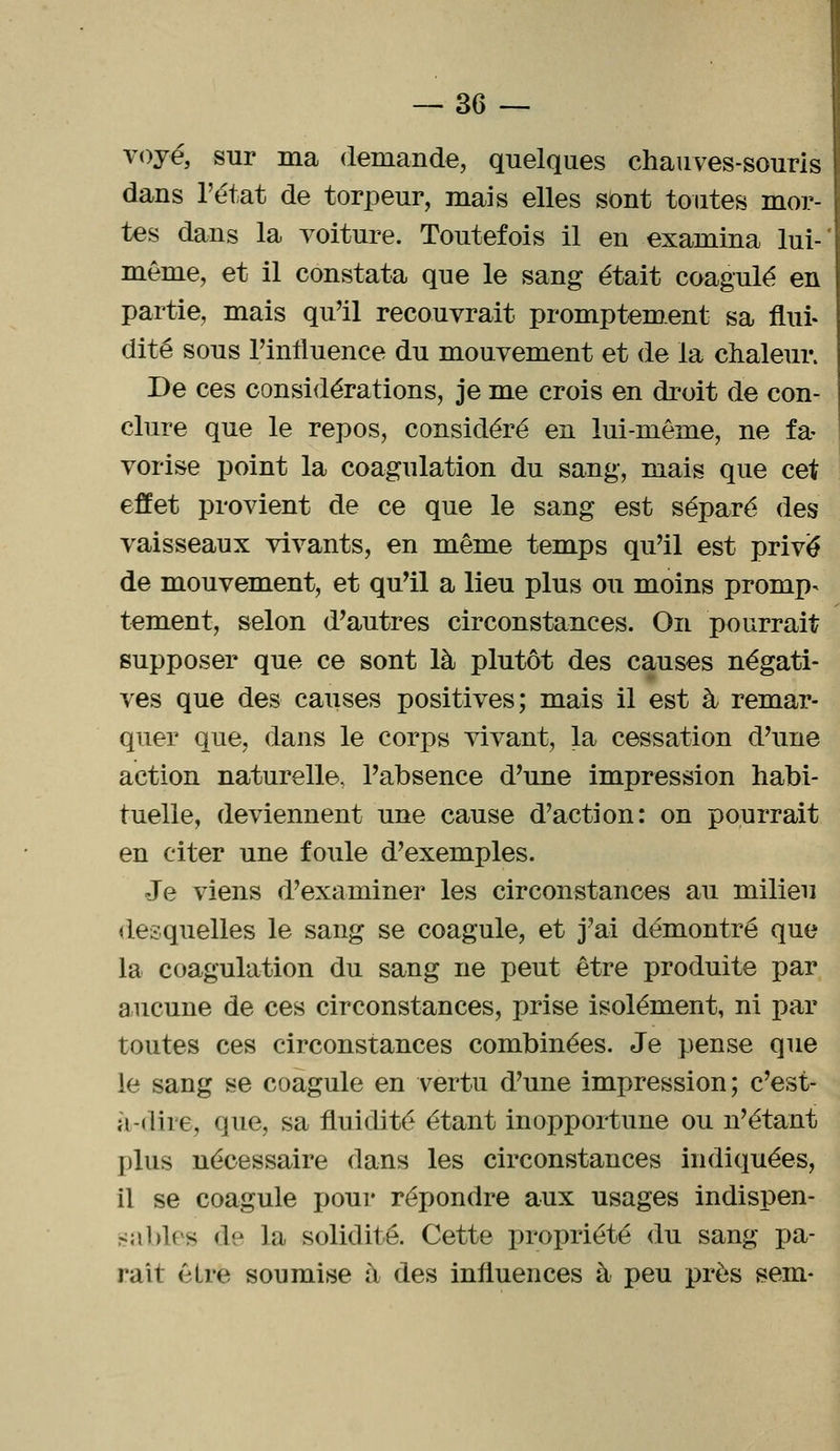 voyé, sur ma demande, quelques chauves-souris dans l'état de torpeur, mais elles sont toutes mor- tes dans la voiture. Toutefois il en examina lui- môme, et il constata que le sang était coagulé en partie, mais qu'il recouvrait promptement sa flui- dité sous l'influence du mouvement et de la chaleur. De ces considérations, je me crois en droit de con- clure que le repos, considéré en lui-même, ne fa- vorise point la coagulation du sang, mais que cet effet provient de ce que le sang est séparé des vaisseaux vivants, en même temps qu'il est privé de mouvement, et qu'il a lieu plus ou moins promp- tement, selon d'autres circonstances. On pourrait supposer que ce sont là plutôt des causes négati- ves que des causes positives; mais il est à remar- quer que, dans le corps vivant, la cessation d'une action naturelle, l'absence d'une impression habi- tuelle, deviennent une cause d'action: on pourrait en citer une foule d'exemples. Je viens d'examiner les circonstances au milieu desquelles le sang se coagule, et j'ai démontré que la coagulation du sang ne peut être produite par aucune de ces circonstances, prise isolément, ni par toutes ces circonstances combinées. Je pense que le sang se coagule en vertu d'une impression ; c'est- à-dire, que, sa fluidité étant inopportune ou n'étant plus nécessaire dans les circonstances indiquées, il se coagule pour répondre aux usages indispen- sables de la solidité. Cette propriété du sang pa- rait être soumise à des influences à peu près sem-