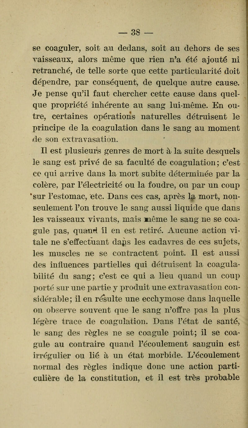 se coaguler, soit au dedans, soit au dehors de ses vaisseaux, alors même que rien n'a été ajouté ni retranché, de telle sorte que cette particularité doit dépendre, par conséquent, de quelque autre cause. Je pense qu'il faut chercher cette cause dans quel- que propriété inhérente au sang lui-même. En ou- tre, certaines opérations naturelles détruisent le principe de la coagulation dans le sang au moment de son extravasation. Il est plusieurs genres de mort à la suite desquels le sang est privé de sa faculté de coagulation ; c'est ce qui arrive dans la mort subite déterminée par la colère, par l'électricité ou la foudre, ou par un coup 'sur l'estomac, etc. Dans ces cas, après la mort, non- seulement l'on trouve le sang aussi liquide que dans les vaisseaux vivants, mais mênie le sang ne se coa- gule pas, quanti il en est retiré. Aucune action vi- tale ne s'effectuant dajis les cadavres de ces sujets, les muscles ne se contractent point. Il est aussi des influences partielles qui détruisent la coagula- bilité du sang; c'est ce qui a lieu quand un coup porté sur une partie y produit une extravasation con- sidérable; il en résulte une ecchymose dans laquelle on observe souvent que le sang n'offre pas la plus légère trace de coagulation. Dans l'état de santé, le sang des règles ne se coagule point; il se coa- gule au contraire quand l'écoulement sanguin est irrégulier ou lié à un état morbide. L'écoulement normal des règles indique donc une action parti- culière de la constitution, et il est très probable