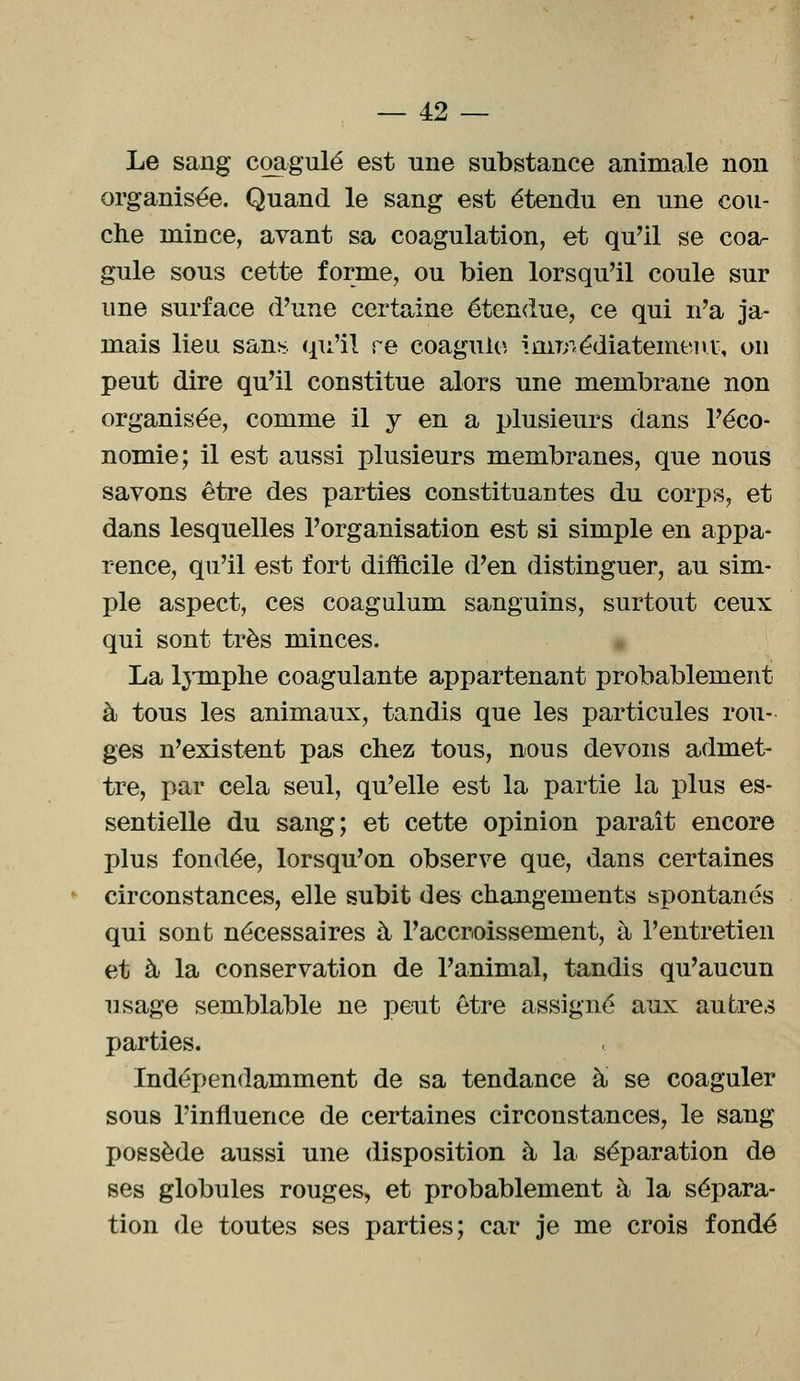 Le sang coagulé est une substance animale non organisée. Quand le sang est étendu en une cou- che mince, avant sa coagulation, et qu'il se coa- gule sous cette forme, ou bien lorsqu'il coule sur une surface d'une certaine étendue, ce qui n'a ja- mais lieu sans qu'il re coagule immédiatement, on peut dire qu'il constitue alors une membrane non organisée, comme il y en a plusieurs dans l'éco- nomie; il est aussi plusieurs membranes, que nous savons être des parties constituantes du corps, et dans lesquelles l'organisation est si simple en appa- rence, qu'il est fort difficile d'en distinguer, au sim- ple aspect, ces coagulum sanguins, surtout ceux qui sont très minces. La lymphe coagulante appartenant probablement à tous les animaux, tandis que les particules rou- ges n'existent pas chez tous, nous devons admet- tre, par cela seul, qu'elle est la partie la plus es- sentielle du sang; et cette opinion paraît encore plus fondée, lorsqu'on observe que, dans certaines circonstances, elle subit des changements spontanés qui sont nécessaires à l'accroissement, à l'entretien et à la conservation de l'animal, tandis qu'aucun usage semblable ne peut être assigné aux autres parties. Indépendamment de sa tendance à se coaguler sous l'influence de certaines circonstances, le sang possède aussi une disposition à la séparation de ses globules rouges, et probablement à la sépara- tion de toutes ses parties; car je me crois fondé