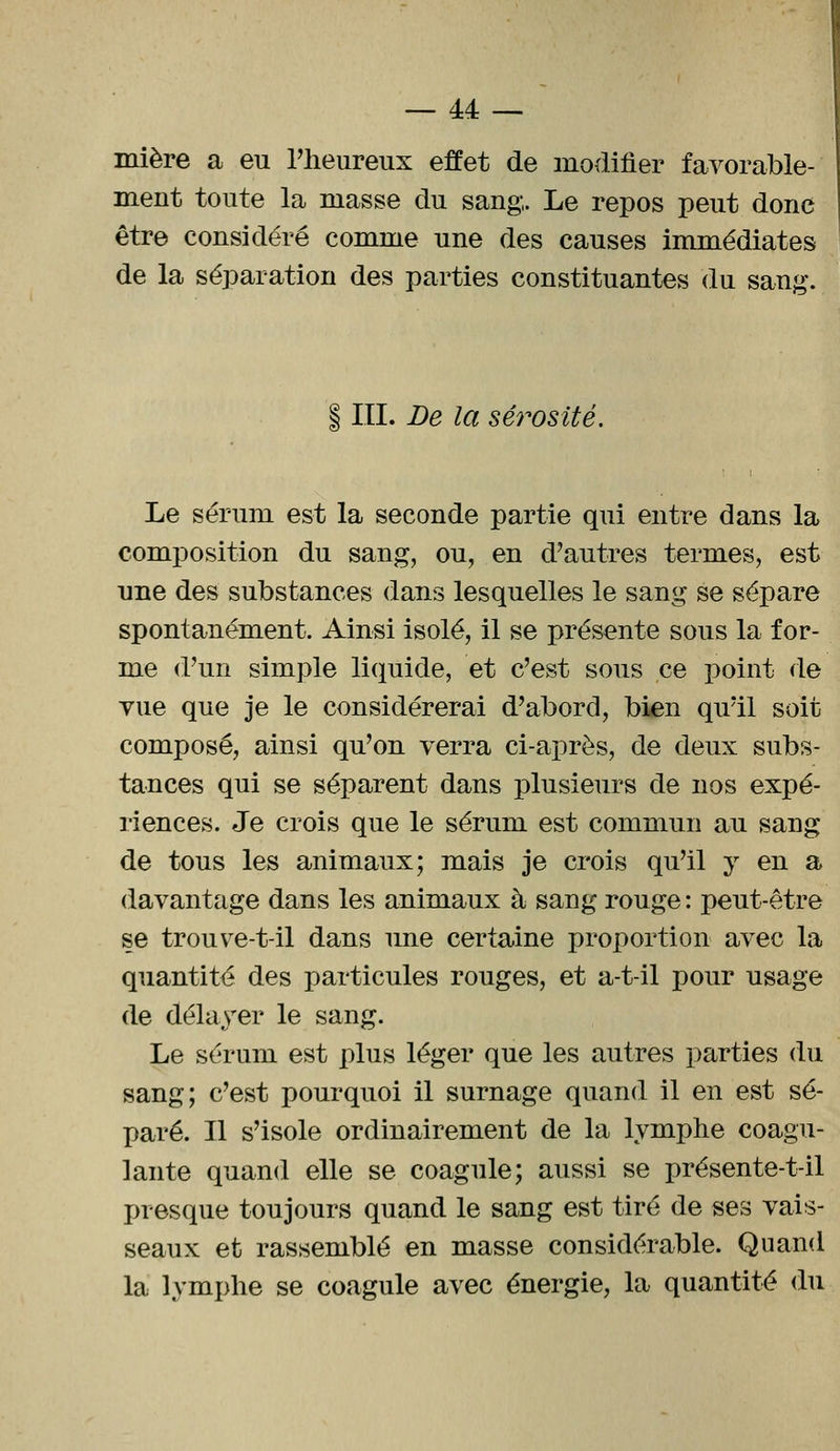 mière a eu l'heureux effet de modifier favorable- ment toute la masse du sang,. Le repos peut donc être considéré comme une des causes immédiates de la séparation des parties constituantes du sang. § III. De la sérosité. Le sérum est la seconde partie qui entre dans la composition du sang, ou, en d'autres termes, est une des substances dans lesquelles le sang se sépare spontanément. Ainsi isolé, il se présente sous la for- me d'un simple liquide, et c'est sous ce point de vue que je le considérerai d'abord, bien qu'il soit composé, ainsi qu'on verra ci-après, de deux subs- tances qui se séparent dans plusieurs de nos expé- riences. Je crois que le sérum est commun au sang de tous les animaux; mais je crois qu'il y en a davantage dans les animaux à sang rouge : peut-être se trouve-t-il dans une certaine proportion avec la quantité des particules rouges, et a-t-il pour usage de délayer le sang. Le sérum est plus léger que les autres parties du sang; c'est pourquoi il surnage quand il en est sé- paré. Il s'isole ordinairement de la lymphe coagu- lante quand elle se coagule; aussi se présente-t-il presque toujours quand le sang est tiré de ses vais- seaux et rassemblé en masse considérable. Quand la lymphe se coagule avec énergie, la quantité du