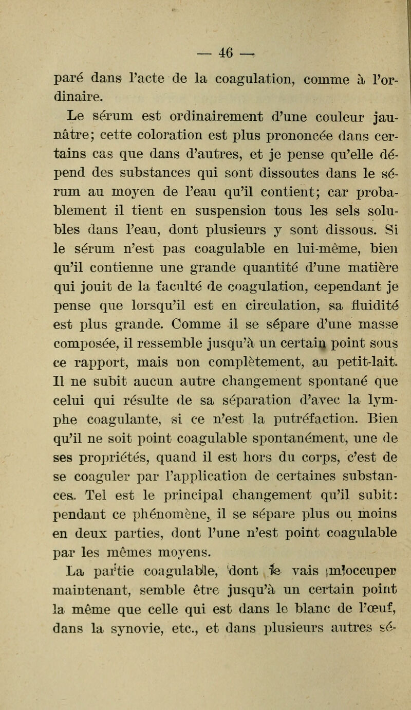 paré dans l'acte de la coagulation, comme à l'or- dinaire. Le séruru est ordinairement d'une couleur jau- nâtre; cette coloration est plus prononcée dans cer- tains cas que dans d'autres, et je pense qu'elle dé- pend des substances qui sont dissoutes dans le sé- rum au moyen de l'eau qu'il contient; car proba- blement il tient en suspension tous les sels solu- bles dans l'eau, dont plusieurs y sont dissous. Si le sérum n'est pas coagulable en lui-même, bien qu'il contienne une grande quantité d'une matière qui jouit de la faculté de coagulation, cependant je pense que lorsqu'il est en circulation, sa fluidité est plus grande. Comme il se sépare d'une masse composée, il ressemble jusqu'à un certain point sous ce rapport, mais uon complètement, au petit-lait. Il ne subit aucun autre changement spontané que celui qui résulte de sa séparation d'avec la lym- phe coagulante, si ce n'est la putréfaction. Bien qu'il ne soit point coagulable spontanément, une de ses propriétés, quand il est hors du corps, c'est de se coaguler par l'application de certaines substan- ces. Tel est le principal changement qu'il subit: pendant ce phénomène,, il se sépare plus ou moins en deux parties, dont l'une n'est point coagulable par les mêmes mo}rens. La partie coagulable, !dont fe vais jinloccuper maintenant, semble être jusqu'à un certain point la même que celle qui est dans le blanc de l'œuf, dans la synovie, etc., et dans plusieurs autres se-