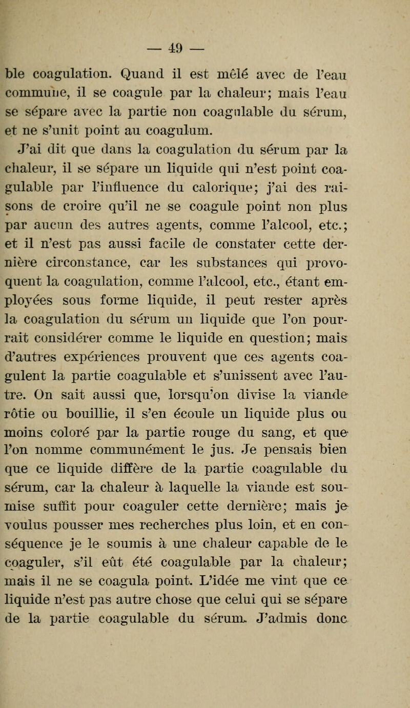 — 40 — ble coagulation. Quand il est mêlé avec de Peau commune, il se coagule par la chaleur; mais Peau se sépare avec la partie non coagniable du sérum, et ne s'unit point au coagulum. J'ai dit que dans la coagulation du sérum par la chaleur, il se sépare un liquide qui n'est point coa- gulable par l'influence du calorique; j'ai des rai- sons de croire qu'il ne se coagule point non plus par aucun des autres agents, comme l'alcool, etc.; et il n'est pas aussi facile de constater cette der- nière circonstance, car les substances qui provo- quent la coagulation, comme l'alcool, etc., étant em- ployées sous forme liquide, il peut rester après la coagulation du sérum un liquide que l'on pour- rait considérer comme le liquide en question; mais d'autres expériences prouvent que ces agents coa- gulent la partie coagulable et s'unissent avec l'au- tre. On sait aussi que, lorsqu'on divise la viande rôtie ou bouillie, il s'en écoule un liquide plus ou moins coloré par la partie rouge du sang, et que l'on nomme communément le jus. Je pensais bien que ce liquide diffère de la partie coagulable du sérum, car la chaleur à laquelle la viande est sou- mise suint pour coaguler cette dernière; mais je- voulus pousser mes recherches plus loin, et en con- séquence je le soumis à une chaleur capable de le coaguler, s'il eût été coagulable par la chaleur; mais il ne se coagula point. L'idée me vint que ce liquide n'est pas autre chose que celui qui se sépare de la partie coagulable du sérum. J'admis donc