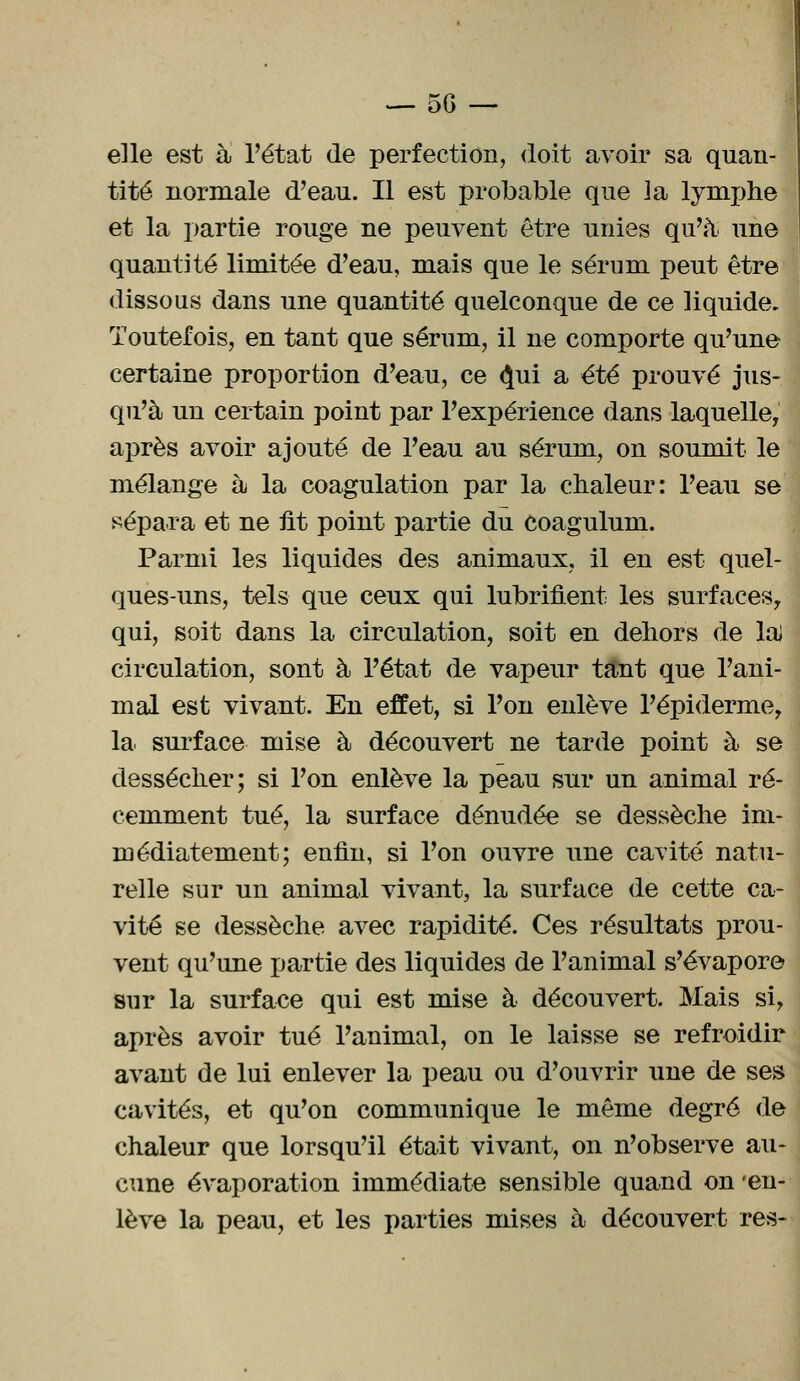 elle est à l'état de perfection, doit avoir sa quan- tité normale d'eau. Il est probable que la lymphe et la partie rouge ne peuvent être unies qu'à une quantité limitée d'eau, mais que le sérum peut être dissous dans une quantité quelconque de ce liquide. Toutefois, en tant que sérum, il ne comporte qu'une certaine proportion d'eau, ce <}ui a été prouvé jus- qu'à un certain point par l'expérience dans laquelle, après avoir ajouté de l'eau au sérum, on soumit le mélange à la coagulation par la chaleur: l'eau se sépara et ne fit point partie du coagulum. Parmi les liquides des animaux, il en est quel- ques-uns, tels que ceux qui lubrifient les surfaces, qui, soit dans la circulation, soit en dehors de la) circulation, sont à l'état de vapeur tant que l'ani- mal est vivant. En effet, si l'on enlève l'épiderme, la surface mise à découvert ne tarde point à se dessécher; si l'on enlève la peau sur un animal ré- cemment tué, la surface dénudée se dessèche im- médiatement; enfin, si l'on ouvre une cavité natu- relle sur un animal vivant, la surface de cette ca- vité se dessèche avec rapidité. Ces résultats prou- vent qu'une partie des liquides de l'animal s'évapore sur la surface qui est mise à découvert. Mais si, après avoir tué l'animal, on le laisse se refroidir avant de lui enlever la peau ou d'ouvrir une de ses cavités, et qu'on communique le même degré de chaleur que lorsqu'il était vivant, on n'observe au- cune évaporation immédiate sensible quand on 'en- lève la peau, et les parties mises à découvert res-