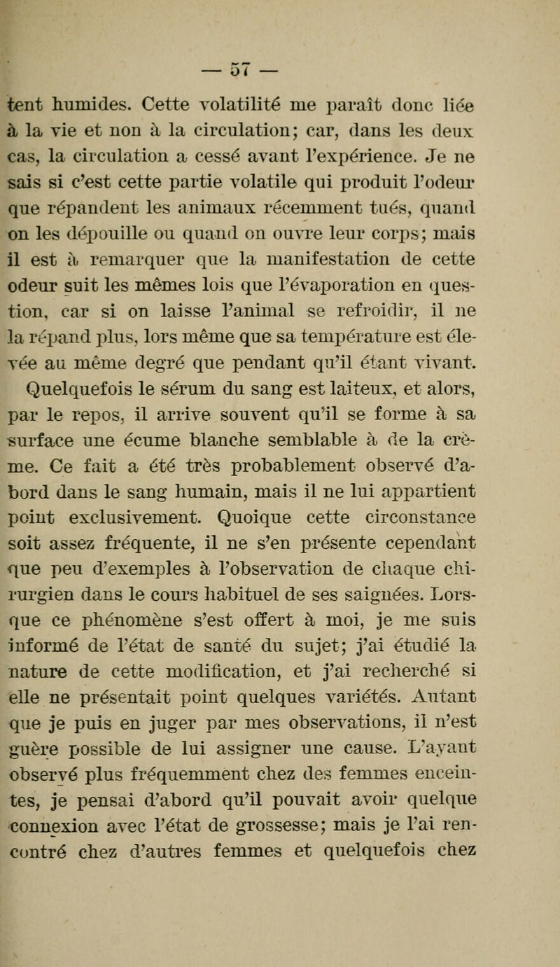 u< tent humides. Cette volatilité me paraît donc liée à la vie et non à la circulation; car, dans les deux cas, la circulation a cessé avant l'expérience. Je ne sais si c'est cette partie volatile qui produit l'odeur que répandent les animaux récemment tués, quand on les dépouille ou quand on ouvre leur corps; mais il est à. remarquer que la manifestation de cette odeur suit les mêmes lois que l'évaporation en ques- tion, car si on laisse ranimai se refroidir, il ne la répand pins, lors même que sa température est éle- vée au même degré que pendant qu'il étant vivant. Quelquefois le sérum du sang est laiteux, et alors, par le repos, il arrive souvent qu'il se forme à sa surface une écume blanche semblable à de la crè- me. Ce fait a été très probablement observé d'a- bord dans le sang humain, mais il ne lui appartient point exclusivement. Quoique cette circonstance soit assez fréquente, il ne s'en présente cependant que peu d'exemples à l'observation de chaque chi- rurgien dans le cours habituel de ses saignées. Lors- que ce phénomène s'est offert à moi, je me suis informé de l'état de santé du sujet; j'ai étudié la- nature de cette modification, et j'ai recherché si elle ne présentait point quelques variétés. Autant que je puis en juger par mes observations, il n'est guère possible de lui assigner une cause. L'ayant observé plus fréquemment chez des femmes encein- tes, je pensai d'abord qu'il pouvait avoir quelque connexion avec l'état de grossesse; mais je l'ai ren- contré chez d'autres femmes et quelquefois chez