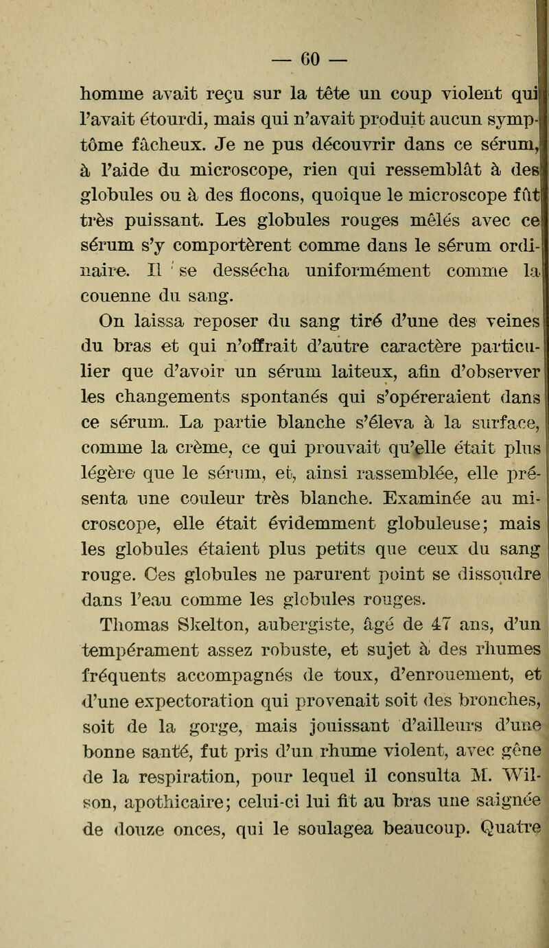 homme avait reçu sur la tête un coup violent qui l'avait étourdi, mais qui n'avait produit aucun symp tome fâcheux. Je ne pus découvrir dans ce sérum, à l'aide du microscope, rien qui ressemblât à des globules ou à des flocons, quoique le microscope fût très puissant. Les globules rouges mêlés avec ce sérum s'y comportèrent comme dans le sérum ordi-| naire. Il se dessécha uniformément comme la couenne du sang. On laissa reposer du sang tiré d'une des veines du bras et qui n'offrait d'autre caractère particu- lier que d'avoir un sérum laiteux, afin d'observer les changements spontanés qui s'opéreraient dans ce sérum. La partie blanche s'éleva à la surface, comme la crème, ce qui prouvait qu'elle était plus légère que le sérum, et, ainsi rassemblée, elle pré- senta une couleur très blanche. Examinée au mi- croscope, elle était évidemment globuleuse; mais les globules étaient plus petits que ceux du sang rouge. Ces globules ne parurent point se dissoudre dans l'eau comme les globules rouges. Thomas Skelton, aubergiste, âgé de 47 ans, d'un tempérament assez robuste, et sujet à des rhumes fréquents accompagnés de toux, d'enrouement, et d'une expectoration qui provenait soit des bronches, soit de la gorge, mais jouissant d'ailleurs d'une bonue santé, fut pris d'un rhume violent, avec gêne de la respiration, pour lequel il consulta M. Wil- son, apothicaire; celui-ci lui fit au bras une saignée de douze onces, qui le soulagea beaucoup. Quatre