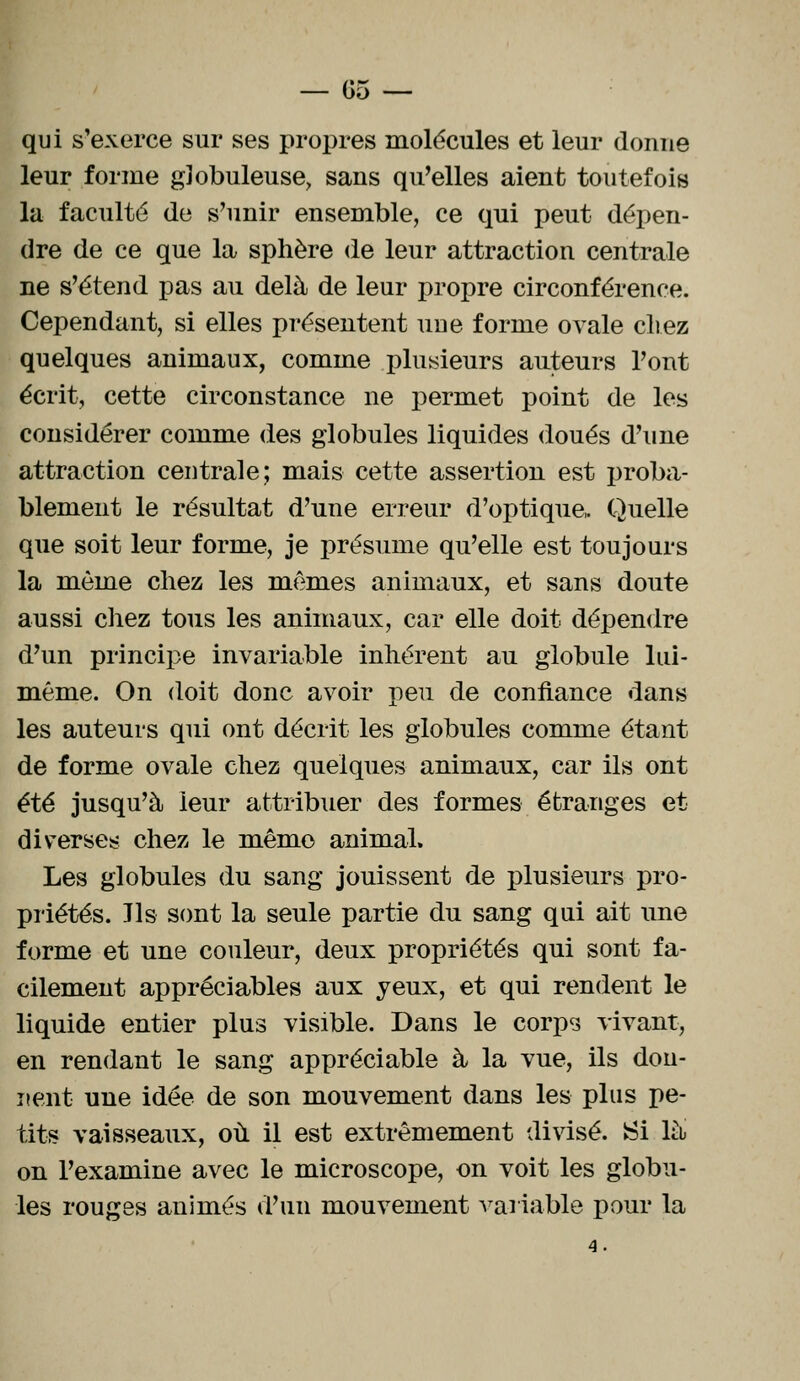 — 05 — qui s'exerce sur ses propres molécules et leur donne leur forme globuleuse, sans qu'elles aient toutefois la faculté de s'unir ensemble, ce qui peut dépen- dre de ce que la sphère de leur attraction centrale ne s'étend pas au delà de leur propre circonférence. Cependant, si elles présentent uue forme ovale cirez quelques animaux, comme plusieurs auteurs l'ont écrit, cette circonstance ne permet point de les considérer comme des globules liquides doués d'une attraction centrale; mais cette assertion est proba- blement le résultat d'une erreur d'optique, Quelle que soit leur forme, je présume qu'elle est toujours la môme chez les mêmes animaux, et sans doute aussi chez tous les animaux, car elle doit dépendre d'un principe invariable inhérent au globule lui- même. On doit donc avoir peu de confiance dans les auteurs qui ont décrit les globules comme étant de forme ovale chez quelques animaux, car ils ont été jusqu'à leur attribuer des formes étranges et diverses chez le même animal. Les globules du sang jouissent de plusieurs pro- priétés. Jls sont la seule partie du sang qui ait une forme et une couleur, deux propriétés qui sont fa- cilement appréciables aux yeux, et qui rendent le liquide entier plus visible. Dans le corps vivant, en rendant le sang appréciable à la vue, ils don- nent une idée de son mouvement dans les plus pe- tits vaisseaux, où il est extrêmement divisé. Si là on l'examine avec le microscope, on voit les globu- les rouges animés d'un mouvement variable pour la 4.