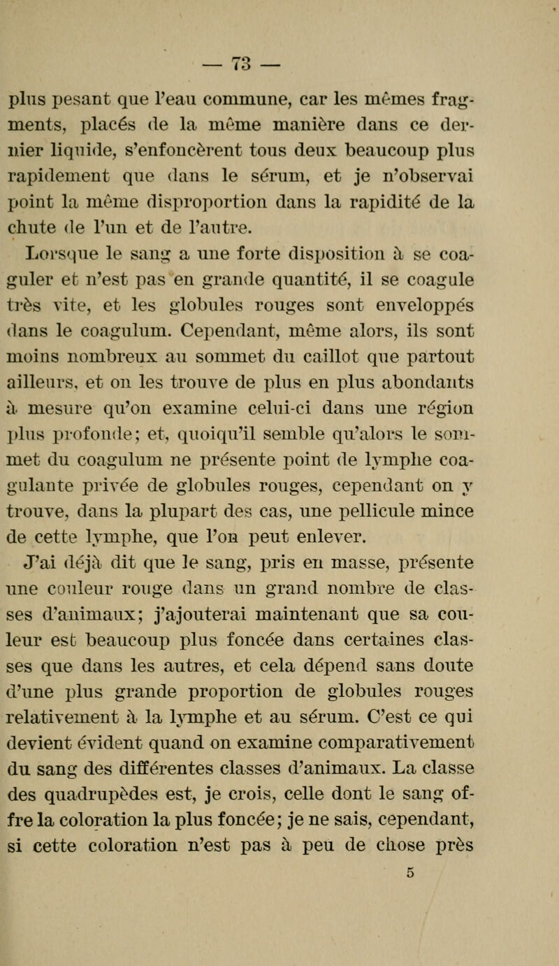 plus pesant que Peau commune, car les mêmes frag- ments, placés de la même manière dans ce der- nier liquide, s'enfoncèrent tous deux beaucoup plus rapidement que dans le sérum, et je n'observai point la même disproportion dans la rapidité de la chute de l'un et de l'autre. Lorsque le sang a une forte disposition à se coa- guler et n'est pas en grande quantité, il se coagule très vite, et les globules rouges sont enveloppés dans le coagulum. Cependant, même alors, ils sont moins nombreux au sommet du caillot que partout ailleurs, et on les trouve de plus en plus abondants à- mesure qu'on examine celui-ci dans une région plus profonde; et, quoiqu'il semble qu'alors le som- met du coagulum ne présente point de lymphe coa- gulante privée de globules rouges, cependant on y trouve, dans la plupart des cas, une pellicule mince de cette lymphe, que l'on peut enlever. J'ai déjà dit que le sang, pris en masse, présente une couleur rouge dans un grand nombre de clas- ses d'animaux; j'ajouterai maintenant que sa cou- leur est beaucoup plus foncée dans certaines clas- ses que dans les autres, et cela dépend sans doute d'une plus grande proportion de globules rouges relativement à la lymphe et au sérum. C'est ce qui devient évident quand on examine comparativement du sang des différentes classes d'animaux. La classe des quadrupèdes est, je crois, celle dont le sang of- fre la coloration la plus foncée ; je ne sais, cependant, si cette coloration n'est pas à peu de chose près 5