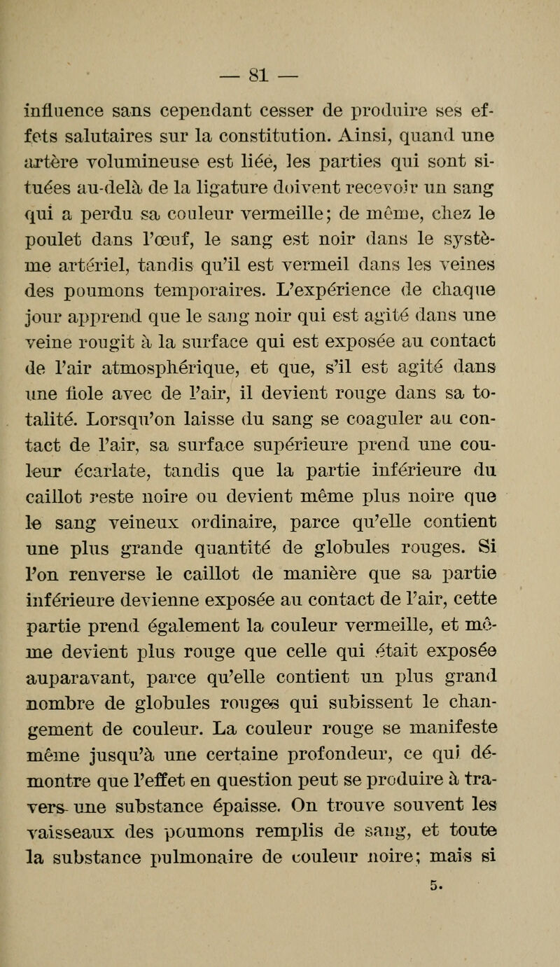 influence sans cependant cesser de produire ses ef- fets salutaires sur la constitution. Ainsi, quand une artère volumineuse est liée, ]es parties qui sont si- tuées au-delà de la ligature doivent recevoir un sang qui a perdu sa couleur vermeille; de même, chez le poulet dans l'œuf, le sang est noir dans le systè- me artériel, tandis qu'il est vermeil dans les veines des poumons temporaires. L'expérience de chaque jour apprend que le sang noir qui est agité dans une veine rougît à la surface qui est exposée au contact de l'air atmosphérique, et que, s'il est agité dans une fiole avec de l'air, il devient rouge dans sa to- talité. Lorsqu'on laisse du sang se coaguler au con- tact de l'air, sa surface supérieure prend une cou- leur écarlate, tandis que la partie inférieure du caillot reste noire ou devient même plus noire que le sang veineux ordinaire, parce qu'elle contient une plus grande quantité de globules rouges. Si l'on renverse le caillot de manière que sa partie inférieure devienne exposée au contact de l'air, cette partie prend également la couleur vermeille, et mo- ine devient plus rouge que celle qui était exposée auparavant, parce qu'elle contient un plus grand nombre de globules ronges qui subissent le chan- gement de couleur. La couleur rouge se manifeste même jusqu'à une certaine profondeur, ce qui dé- montre que l'effet en question peut se produire à tra- vers- une substance épaisse. On trouve souvent les vaisseaux des poumons remplis de sang, et toute la substance pulmonaire de couleur noire; mais si 5.