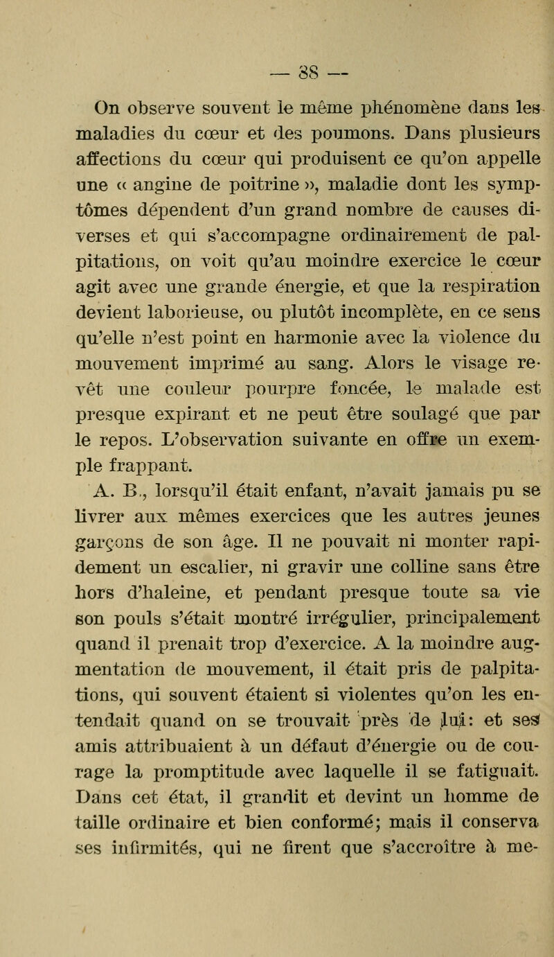 — 38 -- On observe souvent le inême phénomène dans les maladies du cœur et des poumons. Dans plusieurs affections du cœur qui produisent ce qu'on appelle une « angine de poitrine », maladie dont les symp- tômes dépendent d'un grand nombre de causes di- verses et qui s'accompagne ordinairement de pal- pitations, on voit qu'au moindre exercice le cœur agit avec une grande énergie, et que la respiration devient laborieuse, ou plutôt incomplète, en ce sens qu'elle n'est point en harmonie avec la violence du mouvement imprimé au sang. Alors le visage re- vêt une couleur pourpre foncée, le malade est presque expirant et ne peut être soulagé que par le repos. L'observation suivante en offi?e un exem- ple frappant. A. B,, lorsqu'il était enfant, n'avait jamais pu se livrer aux mêmes exercices que les autres jeunes garçons de son âge. Il ne pouvait ni monter rapi- dement un escalier, ni gravir une colline sans être hors d'haleine, et pendant presque toute sa vie son pouls s'était montré irrégulier, principalement quand il prenait trop d'exercice. A la moindre aug- mentation de mouvement, il était pris de palpita- tions, qui souvent étaient si violentes qu'on les en- tendait quand on se trouvait 'près de lut: et ses* amis attribuaient à un défaut d'énergie ou de cou- rage la promptitude avec laquelle il se fatiguait. Dans cet état, il grandit et devint un homme de taille ordinaire et bien conformé; mais il conserva ses infirmités, qui ne firent que s'accroître à me-