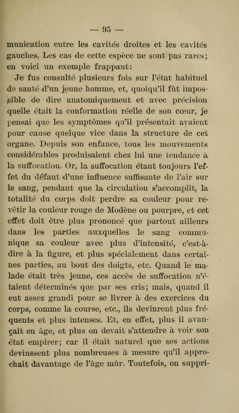 munication entre les cavités droites et les cavités gauches. Les cas de cette espèce ne sont pas rares; en voici un exemple frappant: Je fus consulté plusieurs fois sur l'état habituel de santé d'un jeune homme, et, quoiqu'il fût impos- sible de dire anatomiquement et avec précision quelle était la conformation réelle de son cœur, je pensai que les symptomes qu'il présentait avaient pour cause quelque vice dans la structure de cet organe. Depuis son enfance, tous les mouvements considérables produisaient chez lui une tendance a la suffocation. Or, la suffocation étant toujours l'ef- fet du défaut d'une influence suffisante de l'air sur le sang, pendant que la circulation s'accomplit, la totalité du corps doit perdre sa couleur pour re- vêtir la couleur rouge de Modène ou pourpre, et cet effet doit être plus prononcé que partout ailleurs dans les parties auxquelles le sang commu- nique sa couleur avec plus d'intensité, c'est-à- dire à la figure, et plus spécialement dans certai- nes parties,'au bout des doigts, etc. Quand le ma- lade était très jeune, ces accès de suffocation n'é- taient déterminés que par ses cris; mais, quand il eut assez grandi pour se livrer à, des exercices du corps, comme la course, etc., ils devinrent plus fré- quents et plus intenses. Et, en effet, plus il avan- çait en âge, et plus on devait s'attendre à voir son état empirer; car il était naturel que ses actions devinssent plus nombreuses à, mesure qu'il appro- chait davantage de l'âge mûr. Toutefois, on suppri-